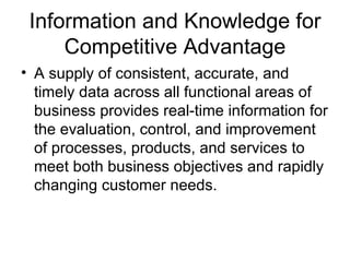 Information and Knowledge for
     Competitive Advantage
• A supply of consistent, accurate, and
  timely data across all functional areas of
  business provides real-time information for
  the evaluation, control, and improvement
  of processes, products, and services to
  meet both business objectives and rapidly
  changing customer needs.
 