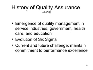 History of Quality Assurance
                (3 of 3)



• Emergence of quality management in
  service industries, government, health
  care, and education
• Evolution of Six Sigma
• Current and future challenge: maintain
  commitment to performance excellence


                                       8
 