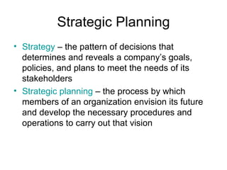 Strategic Planning
• Strategy – the pattern of decisions that
  determines and reveals a company’s goals,
  policies, and plans to meet the needs of its
  stakeholders
• Strategic planning – the process by which
  members of an organization envision its future
  and develop the necessary procedures and
  operations to carry out that vision
 