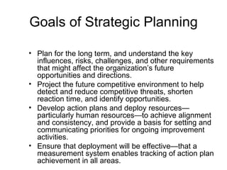 Goals of Strategic Planning

• Plan for the long term, and understand the key
  influences, risks, challenges, and other requirements
  that might affect the organization’s future
  opportunities and directions.
• Project the future competitive environment to help
  detect and reduce competitive threats, shorten
  reaction time, and identify opportunities.
• Develop action plans and deploy resources—
  particularly human resources—to achieve alignment
  and consistency, and provide a basis for setting and
  communicating priorities for ongoing improvement
  activities.
• Ensure that deployment will be effective—that a
  measurement system enables tracking of action plan
  achievement in all areas.
 