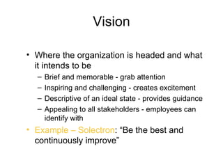 Vision

• Where the organization is headed and what
  it intends to be
  –   Brief and memorable - grab attention
  –   Inspiring and challenging - creates excitement
  –   Descriptive of an ideal state - provides guidance
  –   Appealing to all stakeholders - employees can
      identify with
• Example – Solectron: “Be the best and
  continuously improve”
 