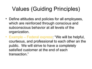 Values (Guiding Principles)
• Define attitudes and policies for all employees,
  which are reinforced through conscious and
  subconscious behavior at all levels of the
  organization.
• Example – Federal express: “We will be helpful,
  courteous, and professional to each other an the
  public. We will strive to have a completely
  satisfied customer at the end of each
  transaction.”
 