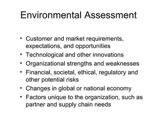 Environmental Assessment

• Customer and market requirements,
  expectations, and opportunities
• Technological and other innovations
• Organizational strengths and weaknesses
• Financial, societal, ethical, regulatory and
  other potential risks
• Changes in global or national economy
• Factors unique to the organization, such as
  partner and supply chain needs
 
