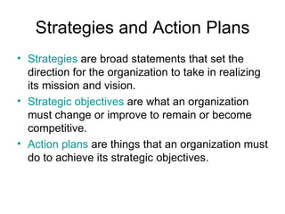 Strategies and Action Plans
• Strategies are broad statements that set the
  direction for the organization to take in realizing
  its mission and vision.
• Strategic objectives are what an organization
  must change or improve to remain or become
  competitive.
• Action plans are things that an organization must
  do to achieve its strategic objectives.
 