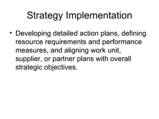 Strategy Implementation
• Developing detailed action plans, defining
  resource requirements and performance
  measures, and aligning work unit,
  supplier, or partner plans with overall
  strategic objectives.
 