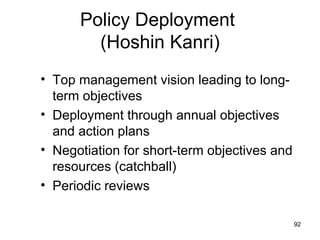 Policy Deployment
        (Hoshin Kanri)
• Top management vision leading to long-
  term objectives
• Deployment through annual objectives
  and action plans
• Negotiation for short-term objectives and
  resources (catchball)
• Periodic reviews

                                              92
 