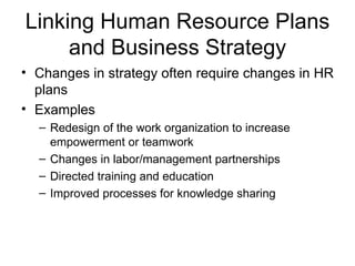Linking Human Resource Plans
     and Business Strategy
• Changes in strategy often require changes in HR
  plans
• Examples
  – Redesign of the work organization to increase
    empowerment or teamwork
  – Changes in labor/management partnerships
  – Directed training and education
  – Improved processes for knowledge sharing
 
