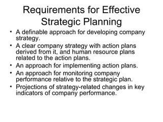 Requirements for Effective
       Strategic Planning
• A definable approach for developing company
  strategy.
• A clear company strategy with action plans
  derived from it, and human resource plans
  related to the action plans.
• An approach for implementing action plans.
• An approach for monitoring company
  performance relative to the strategic plan.
• Projections of strategy-related changes in key
  indicators of company performance.
 