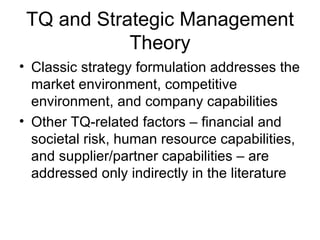 TQ and Strategic Management
            Theory
• Classic strategy formulation addresses the
  market environment, competitive
  environment, and company capabilities
• Other TQ-related factors – financial and
  societal risk, human resource capabilities,
  and supplier/partner capabilities – are
  addressed only indirectly in the literature
 