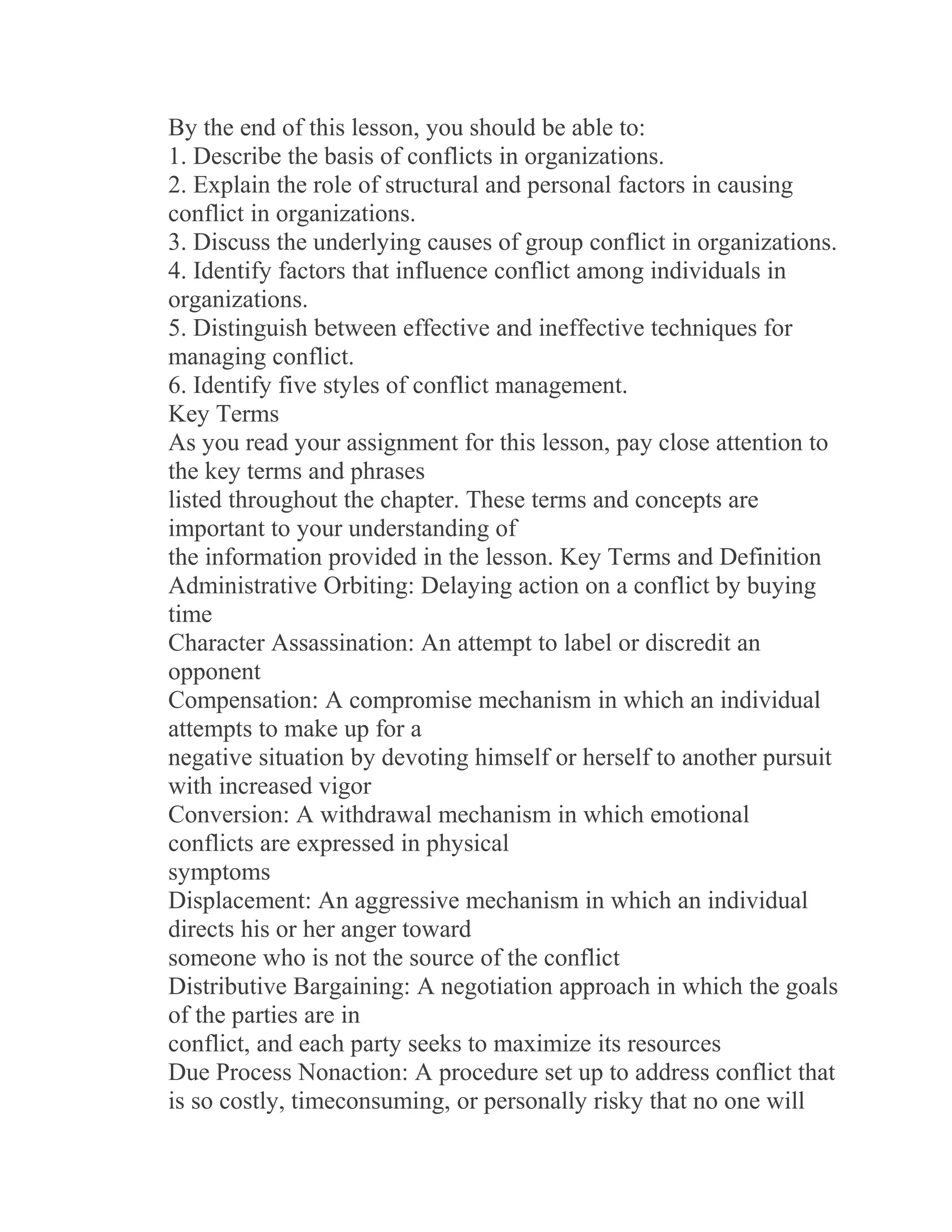 By the end of this lesson, you should be able to:
1. Describe the basis of conflicts in organizations.
2. Explain the role of structural and personal factors in causing
conflict in organizations.
3. Discuss the underlying causes of group conflict in organizations.
4. Identify factors that influence conflict among individuals in
organizations.
5. Distinguish between effective and ineffective techniques for
managing conflict.
6. Identify five styles of conflict management.
Key Terms
As you read your assignment for this lesson, pay close attention to
the key terms and phrases
listed throughout the chapter. These terms and concepts are
important to your understanding of
the information provided in the lesson. Key Terms and Definition
Administrative Orbiting: Delaying action on a conflict by buying
time
Character Assassination: An attempt to label or discredit an
opponent
Compensation: A compromise mechanism in which an individual
attempts to make up for a
negative situation by devoting himself or herself to another pursuit
with increased vigor
Conversion: A withdrawal mechanism in which emotional
conflicts are expressed in physical
symptoms
Displacement: An aggressive mechanism in which an individual
directs his or her anger toward
someone who is not the source of the conflict
Distributive Bargaining: A negotiation approach in which the goals
of the parties are in
conflict, and each party seeks to maximize its resources
Due Process Nonaction: A procedure set up to address conflict that
is so costly, timeconsuming, or personally risky that no one will
 