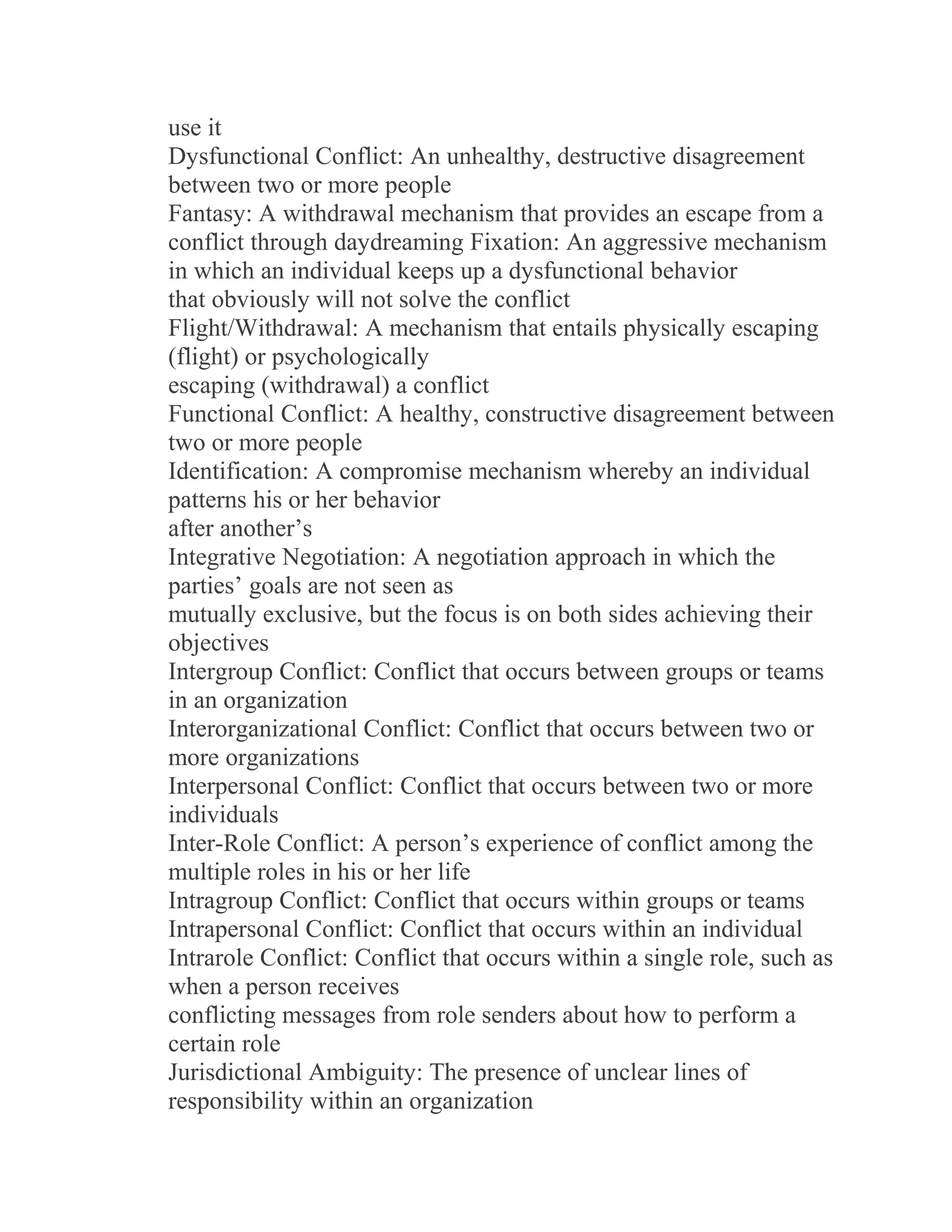 use it
Dysfunctional Conflict: An unhealthy, destructive disagreement
between two or more people
Fantasy: A withdrawal mechanism that provides an escape from a
conflict through daydreaming Fixation: An aggressive mechanism
in which an individual keeps up a dysfunctional behavior
that obviously will not solve the conflict
Flight/Withdrawal: A mechanism that entails physically escaping
(flight) or psychologically
escaping (withdrawal) a conflict
Functional Conflict: A healthy, constructive disagreement between
two or more people
Identification: A compromise mechanism whereby an individual
patterns his or her behavior
after another’s
Integrative Negotiation: A negotiation approach in which the
parties’ goals are not seen as
mutually exclusive, but the focus is on both sides achieving their
objectives
Intergroup Conflict: Conflict that occurs between groups or teams
in an organization
Interorganizational Conflict: Conflict that occurs between two or
more organizations
Interpersonal Conflict: Conflict that occurs between two or more
individuals
Inter-Role Conflict: A person’s experience of conflict among the
multiple roles in his or her life
Intragroup Conflict: Conflict that occurs within groups or teams
Intrapersonal Conflict: Conflict that occurs within an individual
Intrarole Conflict: Conflict that occurs within a single role, such as
when a person receives
conflicting messages from role senders about how to perform a
certain role
Jurisdictional Ambiguity: The presence of unclear lines of
responsibility within an organization
 