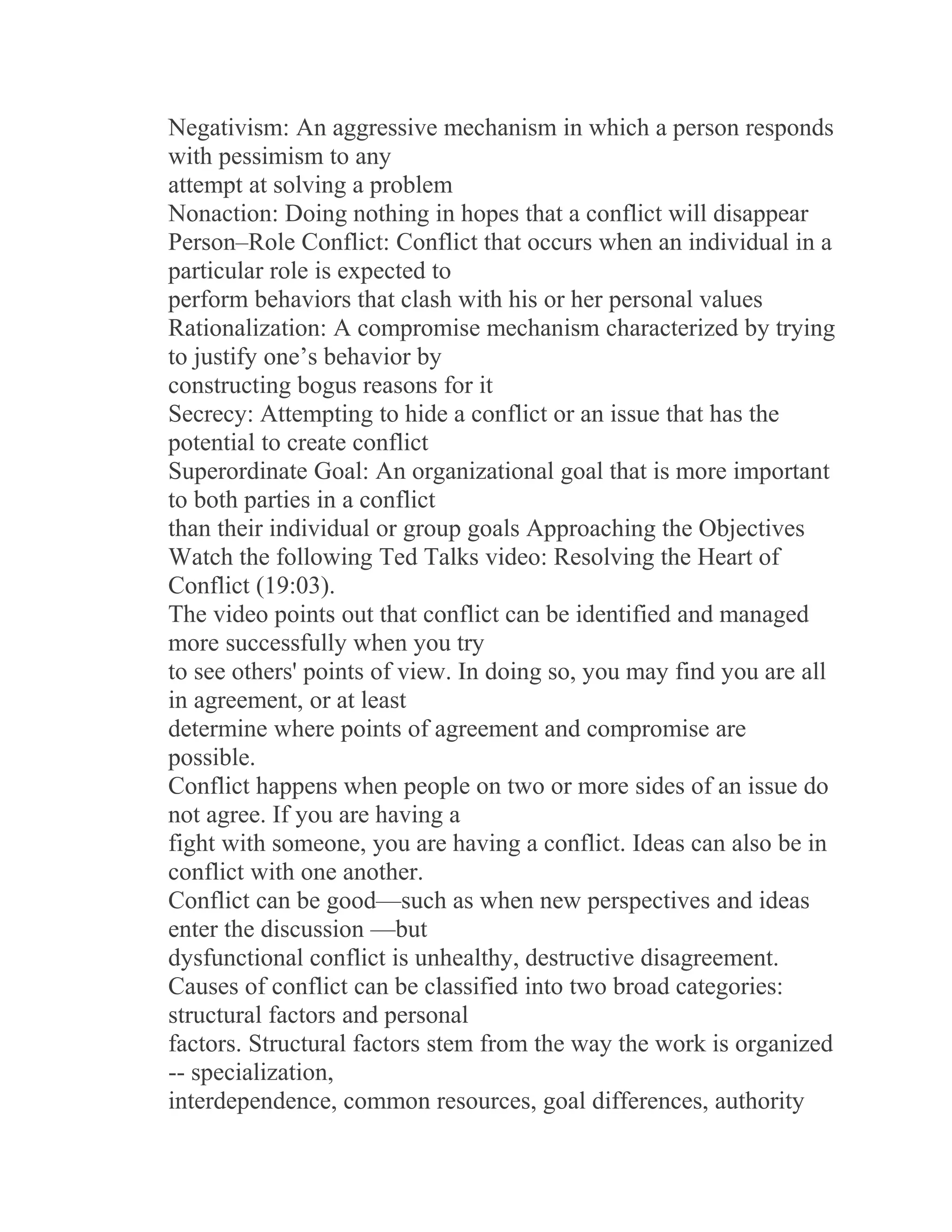 Negativism: An aggressive mechanism in which a person responds
with pessimism to any
attempt at solving a problem
Nonaction: Doing nothing in hopes that a conflict will disappear
Person–Role Conflict: Conflict that occurs when an individual in a
particular role is expected to
perform behaviors that clash with his or her personal values
Rationalization: A compromise mechanism characterized by trying
to justify one’s behavior by
constructing bogus reasons for it
Secrecy: Attempting to hide a conflict or an issue that has the
potential to create conflict
Superordinate Goal: An organizational goal that is more important
to both parties in a conflict
than their individual or group goals Approaching the Objectives
Watch the following Ted Talks video: Resolving the Heart of
Conflict (19:03).
The video points out that conflict can be identified and managed
more successfully when you try
to see others' points of view. In doing so, you may find you are all
in agreement, or at least
determine where points of agreement and compromise are
possible.
Conflict happens when people on two or more sides of an issue do
not agree. If you are having a
fight with someone, you are having a conflict. Ideas can also be in
conflict with one another.
Conflict can be good—such as when new perspectives and ideas
enter the discussion —but
dysfunctional conflict is unhealthy, destructive disagreement.
Causes of conflict can be classified into two broad categories:
structural factors and personal
factors. Structural factors stem from the way the work is organized
-- specialization,
interdependence, common resources, goal differences, authority
 