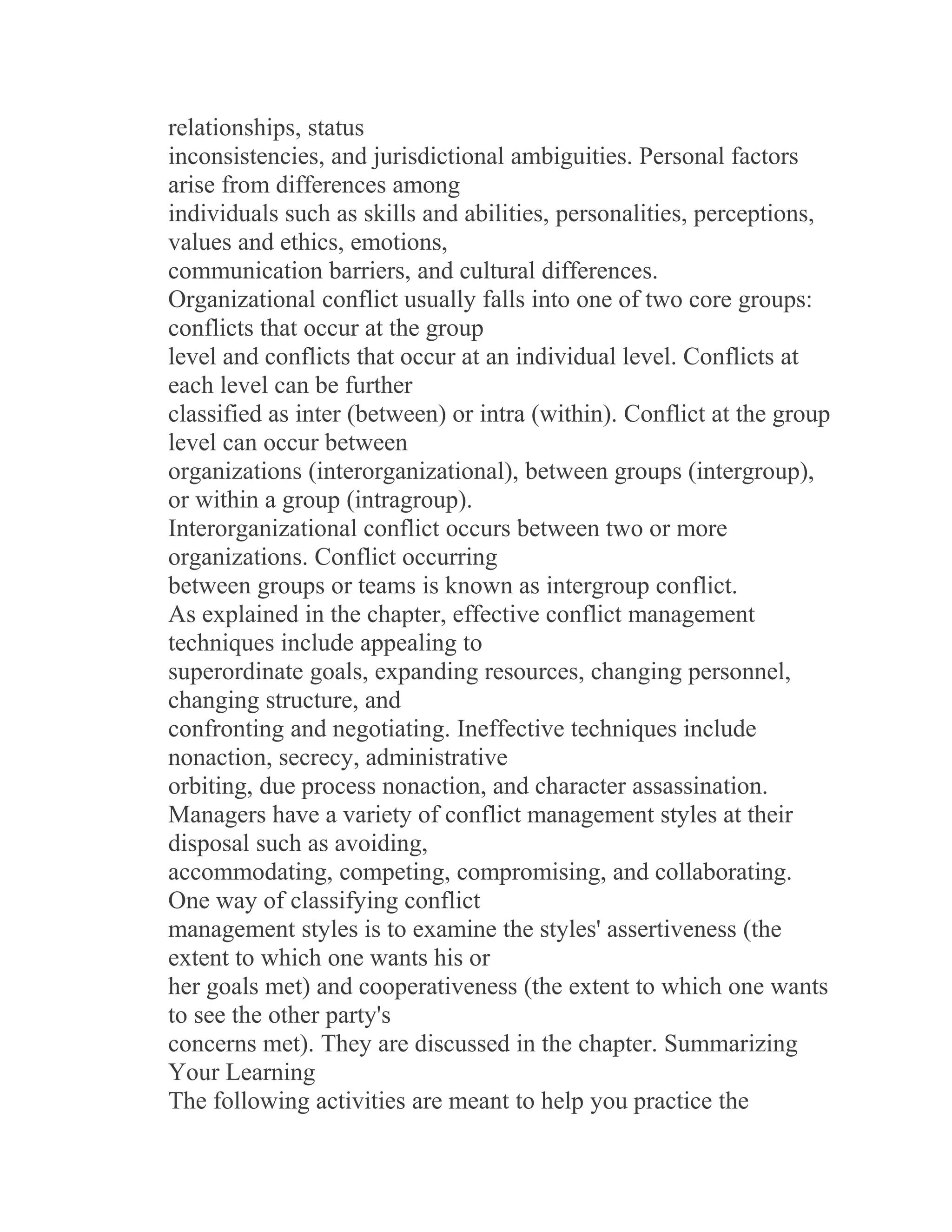relationships, status
inconsistencies, and jurisdictional ambiguities. Personal factors
arise from differences among
individuals such as skills and abilities, personalities, perceptions,
values and ethics, emotions,
communication barriers, and cultural differences.
Organizational conflict usually falls into one of two core groups:
conflicts that occur at the group
level and conflicts that occur at an individual level. Conflicts at
each level can be further
classified as inter (between) or intra (within). Conflict at the group
level can occur between
organizations (interorganizational), between groups (intergroup),
or within a group (intragroup).
Interorganizational conflict occurs between two or more
organizations. Conflict occurring
between groups or teams is known as intergroup conflict.
As explained in the chapter, effective conflict management
techniques include appealing to
superordinate goals, expanding resources, changing personnel,
changing structure, and
confronting and negotiating. Ineffective techniques include
nonaction, secrecy, administrative
orbiting, due process nonaction, and character assassination.
Managers have a variety of conflict management styles at their
disposal such as avoiding,
accommodating, competing, compromising, and collaborating.
One way of classifying conflict
management styles is to examine the styles' assertiveness (the
extent to which one wants his or
her goals met) and cooperativeness (the extent to which one wants
to see the other party's
concerns met). They are discussed in the chapter. Summarizing
Your Learning
The following activities are meant to help you practice the
 