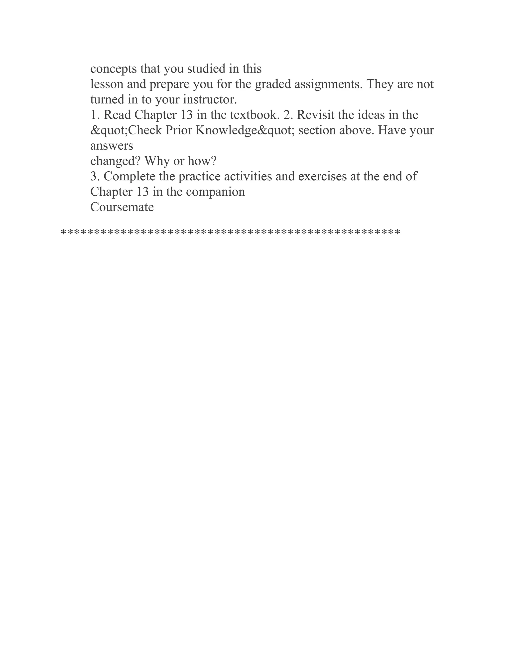 concepts that you studied in this
lesson and prepare you for the graded assignments. They are not
turned in to your instructor.
1. Read Chapter 13 in the textbook. 2. Revisit the ideas in the
"Check Prior Knowledge" section above. Have your
answers
changed? Why or how?
3. Complete the practice activities and exercises at the end of
Chapter 13 in the companion
Coursemate
***************************************************
 