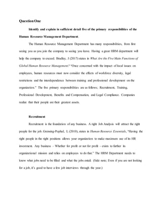 QuestionOne
Identify and explain in sufficient detail five of the primary responsibilities of the
Human Resource Management Department.
The Human Resource Management Department has many responsibilities, from first
seeing you as you join the company to seeing you leave. Having a great HRM department will
help the company to exceed. Bradley, J (2017) states in What Are the Five Main Functions of
Global Human Resource Management? “Once concerned with the impact of local issues on
employees, human resources must now consider the effects of workforce diversity, legal
restrictions and the interdependence between training and professional development on the
organization.” The five primary responsibilities are as follows; Recruitment, Training,
Professional Development, Benefits and Compensation, and Legal Compliance. Companies
realize that their people are their greatest assets.
Recruitment
Recruitment is the foundation of any business. A right Job Analysis will attract the right
people for the job. Grensing-Pophal, L (2010), states in Human Resource Essentials, “Having the
right people in the right positions allows your organization to make maximum use of its HR
investment. Any business – Whether for profit or not for profit – exists to further its
organizational mission and relies on employees to do that.” The HRM Department needs to
know what jobs need to be filled and what the jobs entail. (Side note; Even if you are not looking
for a job, it’s good to have a few job interviews through the year.)
 