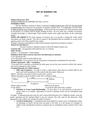 1
MGT 201 BUSINESS LAW
Unit I
Indian contract act- 1872
GENERAL PRINCIPLES OF CONTRACT ACT (Sec. 1 to 75 )
INTRODUCTION:-
The law relating to contracts in India is contained in Indian Contract Act, 1872.The Act was passed
by British India and is based on the principles of English Common Law. It is applicable to all the states
of India except the state of Jammu and Kashmir. It determines the circumstances in which promises made
by the parties to a contract shall be legally binding on them. All of us enter into a number of contracts
everyday knowingly or unknowingly. Each contract creates some rights and duties on the contracting
parties
(WHY) OR (OBJECT) The basic purpose of contract law is to provide a framework within which
individuals can freely contract. The rule of contract is the Remedies that are available in a court of law
against a person who fails to perform his contact.
Example: commerce and industry as bulk of their business transaction are based on contract.
WHAT IS CONTRACT:-
The term Contract is defined in section 2 (h) of the Indian Contract Act.
Contract 2(h):- An agreement enforceable by Law is a contract.
Other Words: -
Contract = an Agreement + Enforceability
Definition shows that a contract must have the following two elements:
1) An Agreement and
2) An Agreement must be enforceable by law.
Agreement 2(e):- Every promise and set of promises is forming the consideration for each other.
In short, agreement = offer + acceptance.
If one party fails to perform as promised the other party can use the court system to enforce the contract
and recover damages or other remedy.
Essential Elements of a Valid Contract:-
1. Offer and Acceptance: - In order to create a valid contract, there must be a 'lawful offer' by one
party and 'lawful acceptance' of the same by the other party. Parties are
Offeror –The party who make an offer to enter into a contract
Offeree-The party to whom an offer to enter into a contract is made
Offer
Acceptance
Offeror makes an offer Offeree has the power
To the offeree to accept the offer and create a contract
2. Intention to Create Legal Relationship: - In case, there is no such intention on the part of
parties, there is no contract. Agreements of social or domestic nature do not contemplate legal
relations.
Example : A husband promised to pay his wife a house hold allowance of rs 10000 per months. Later the
parties separated and the husband failed to pay the amount. The wife sued for the allowance. Held
agreements such as these were outside the realm of contract.
3. Lawful Consideration: - Consideration has been defined in various ways. Consideration means
an advantage or benefit moving from one party to the other. It is the essence of a bargain. In
simple words consideration is known as quid pro-quo or something in return. [section 2(d) 23 and
25 ]
Offeror Offeree
 