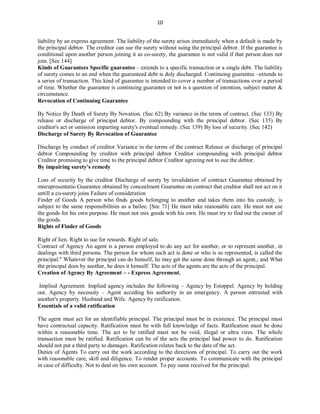 10
liability by an express agreement. The liability of the surety arises immediately when a default is made by
the principal debtor. The creditor can sue the surety without suing the principal debtor. If the guarantee is
conditional upon another person joining it as co-surety, the guarantee is not valid if that person does not
join. [Sec 144]
Kinds of Guarantees Specific guarantee – extends to a specific transaction or a single debt. The liability
of surety comes to an end when the guaranteed debt is duly discharged. Continuing guarantee –extends to
a series of transaction. This kind of guarantee is intended to cover a number of transactions over a period
of time. Whether the guarantee is continuing guarantee or not is a question of intention, subject matter &
circumstance.
Revocation of Continuing Guarantee
By Notice By Death of Surety By Novation. (Sec 62) By variance in the terms of contract. (Sec 133) By
release or discharge of principal debtor. By compounding with the principal debtor. (Sec 135) By
creditor's act or omission imparting surety's eventual remedy. (Sec 139) By loss of security. (Sec 142)
Discharge of Surety By Revocation of Guarantee
Discharge by conduct of creditor Variance in the terms of the contract Release or discharge of principal
debtor Compounding by creditor with principal debtor Creditor compounding with principal debtor
Creditor promising to give time to the principal debtor Creditor agreeing not to sue the debtor.
By impairing surety's remedy
Loss of security by the creditor Discharge of surety by invalidation of contract Guarantee obtained by
misrepresentatio Guarantee obtained by concealment Guarantee on contract that creditor shall not act on it
untill a co-surety joins Failure of consideration
Finder of Goods A person who finds goods belonging to another and takes them into his custody, is
subject to the same responsibilities as a bailee. [Sec 71] He must take reasonable care. He must not use
the goods for his own purpose. He must not mix goods with his own. He must try to find out the owner of
the goods.
Rights of Finder of Goods
Right of lien. Right to sue for rewards. Right of sale.
Contract of Agency An agent is a person employed to do any act for another, or to represent another, in
dealings with third persons. The person for whom such act is done or who is so represented, is called the
principal." Whatever the principal can do himself, he may get the same done through an agent,; and What
the principal does by another, he does it himself. The acts of the agents are the acts of the principal.
Creation of Agency By Agreement – - Express Agreement.
Implied Agreement. Implied agency includes the following – Agency by Estoppel. Agency by holding
out. Agency by necessity – Agent acceding his authority in an emergency. A person entrusted with
another's property. Husband and Wife. Agency by ratification.
Essentials of a valid ratification
The agent must act for an identifiable principal. The principal must be in existence. The principal must
have contractual capacity. Ratification must be with full knowledge of facts. Ratification must be done
within a reasonable time. The act to be ratified must not be void, illegal or ultra vires. The whole
transaction must be ratified. Ratification can be of the acts the principal had power to do. Ratification
should not put a third party to damages. Ratification relates back to the date of the act.
Duties of Agents To carry out the work according to the directions of principal. To carry out the work
with reasonable care, skill and diligence. To render proper accounts. To communicate with the principal
in case of difficulty. Not to deal on his own account. To pay sums received for the principal.
 