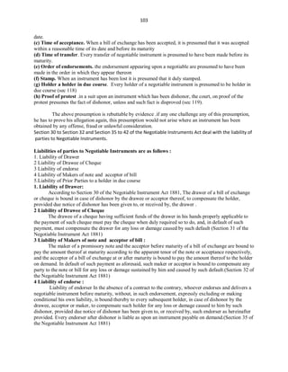 103
date.
(c) Time of acceptance. When a bill of exchange has been accepted, it is presumed that it was accepted
within a reasonable time of its date and before its maturity
(d) Time of transfer. Every transfer of negotiable instrument is presumed to have been made before its
maturity.
(e) Order of endorsements. the endorsement appearing upon a negotiable are presumed to have been
made in the order in which they appear thereon
(f) Stamp. When an instrument has been lost it is presumed that it duly stamped.
(g) Holder a holder in due course. Every holder of a negotiable instrument is presumed to be holder in
due course (sec 118)
(h) Proof of protest .in a suit upon an instrument which has been dishonor, the court, on proof of the
protest presumes the fact of dishonor, unless and such fact is disproved (sec 119).
The above presumption is rebuttable by evidence .if any one challenge any of this presumption,
he has to prove his allegation again, this presumption would not arise where an instrument has been
obtained by any offense, fraud or unlawful consideration.
Section 30 to Section 32 and Section 35 to 42 of the Negotiable Instruments Act deal with the liability of
parties to Negotiable Instruments.
Liabilities of parties to Negotiable Instruments are as follows :
1. Liability of Drawer
2 Liability of Drawee of Cheque
3 Liability of endorse
4 Liability of Makers of note and acceptor of bill
5.Liability of Prior Parties to a holder in due course
1. Liability of Drawer:
According to Section 30 of the Negotiable Instrument Act 1881, The drawer of a bill of exchange
or cheque is bound in case of dishonor by the drawee or acceptor thereof, to compensate the holder,
provided due notice of dishonor has been given to, or received by, the drawer .
2 Liability of Drawee of Cheque
The drawee of a cheque having sufficient funds of the drawer in his hands properly applicable to
the payment of such cheque must pay the cheque when duly required so to do, and, in default of such
payment, must compensate the drawer for any loss or damage caused by such default (Section 31 of the
Negotiable Instrument Act 1881)
3 Liability of Makers of note and acceptor of bill :
The maker of a promissory note and the acceptor before maturity of a bill of exchange are bound to
pay the amount thereof at maturity according to the apparent tenor of the note or acceptance respectively,
and the acceptor of a bill of exchange at or after maturity is bound to pay the amount thereof to the holder
on demand. In default of such payment as aforesaid, such maker or acceptor is bound to compensate any
party to the note or bill for any loss or damage sustained by him and caused by such default.(Section 32 of
the Negotiable Instrument Act 1881)
4 Liability of endorse :
Liability of endorser In the absence of a contract to the contrary, whoever endorses and delivers a
negotiable instrument before maturity, without, in such endorsement, expressly excluding or making
conditional his own liability, is bound thereby to every subsequent holder, in case of dishonor by the
drawee, acceptor or maker, to compensate such holder for any loss or damage caused to him by such
dishonor, provided due notice of dishonor has been given to, or received by, such endorser as hereinafter
provided. Every endorser after dishonor is liable as upon an instrument payable on demand.(Section 35 of
the Negotiable Instrument Act 1881)
 