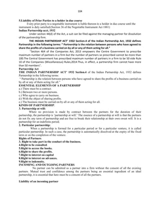 104
5.Liability of Prior Parties to a holder in due course
Every prior party to a negotiable instrument is liable thereon to a holder in due course until the
instrument is duly satisfied.(Section 36 of the Negotiable Instrument Act 1881)
Indian Partnership acct, 1932
Under section 44(d) of the Act, a suit can be filed against the managing partner for dissolution
of the partnership firm.
THE INDIAN PARTNERSHIP ACT’ 1932 Section.4 of the Indian Partnership Act, 1932 defines
Partnership in the following terms: “ Partnership is the relation between persons who have agreed to
share the profits of a business carried on by all or any of them acting for all.”
"Section 464 of the Companies Act, 2013 empowers the Centre Government to prescribe
maximum number of partners in a firm but the number of partners so prescribed cannot be more than
100.The Central Government has prescribed maximum number of partners in a firm to be 50 vide Rule
10 of the Companies (Miscellaneous) Rules,2014.Thus, in effect, a partnership firm cannot have more
than 50 members".
Partnership Act
THE INDIAN PARTNERSHIP ACT’ 1932 Section.4 of the Indian Partnership Act, 1932 defines
Partnership in the following terms:
“ Partnership is the relation between persons who have agreed to share the profits of a business carried on
by all or any of them acting for all.”
ESSENTIAL ELEMENTS OF A PARTNERSHIP
a.) There must be a contract.
b.) Between two or more persons.
c.) Who agree to carry on business.
d.) With the object of sharing profits.
e.) The business must be carried on by all or any of them acting for all.
KINDS OF PARTNERSHIP:
3. Partnership at will:
Where no provision is made by contract between the partners for the duration of their
partnership, the partnership is ‘partnership at will.’ The essence of a partnership at will is that the partners
do not fix any term of partnership and are free to break their relationship at their own sweet will. It is a
partnership for an indefinite period.
2. Particular partnership:
When a partnership is formed for a particular period or for a particular venture, it is called
particular partnership. In such a case, the partnership is automatically dissolved at the expiry of the fixed
term or on the completion of the venture.
Rights of Partners
3. Right to take part in the conduct of the business.
4.Right to be consulted.
5.Right to access the books.
6.Right to share the profits.
7.Right to interest on capital
8.Right to interest on advances.
9.Right to indemnity.
INCOMING AND OUTGOING PARTNERS
No partner can be admitted as a partner into a firm without the consent of all the existing
partners. Mutual trust and confidence among the partners being an essential ingredient of an ideal
partnership, it is essential that here must be a consent of all the partners.
Liability of an incoming partner
 
