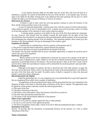 105
A new partner becomes liable for the debts and acts of the firm only from the date he is
admitted as a partner. He cannot be held liable for the acts of the old firm. A new partner may, however,
agree to be liable for the debts existing prior to his admission but such agreeing will not give to a prior
creditor the right to sue him because of absence of ‘privity of contract.’
Retirement of a Partner:
A Partner is said to retire when the surviving partners continue to carry the business of the
firm, and the retiring member ceases to be a partner.
In case of ‘particular partnership’, a partner may retire with the consent of all the other partners,
unless otherwise agreed. In case of ‘partnership at will’, a partner may retire by giving a notice in writing
to all the other partners of his intention to retire, unless otherwise agreed.
A retiring partner continues to be liable for the acts of the firm done before his retirement.
He may, however, free himself from his liability towards the third parties for the debts of the firm
incurred before his retirement by an agreement with such third parties and the partners of the reconstituted
firm discharging the outgoing partners from all liabilities. The remaining partners alone cannot give this
freedom to the retiring partners. He may be discharged if the creditors agree.
Expulsion of a Partner
A partner may be expelled from a firm by majority of the partners only if:
a.) the power to expel has been conferred by contract between the partners.
b.) such a power has been exercised in good faith for the benefit of the firm.
The partner who has been expelled must be given reasonable opportunity to explain his position and to
remove the cause of his expulsion.
Insolvency of a partner
When a partner in the firm is adjudicated as insolvent, he ceases to be a partner on the date on
which the order of adjudication is made, whether or not the firm is thereby dissolved will depend upon the
agreement of partnership between the partners. The insolvent partner’s share in the firm’s assets will be
used for firm’s debts first and whatever remains will be utilised for the insolvent partner’s personal debts
Death of a Partner
Although on the death of a partner, the firm is dissolved, but if the other partners so agree the
firm may not be dissolved. When a firm is not dissolved, the estate of the deceased partner is not liable for
any acts of the firm done after his death. No public notice of death is required to relieve the deceased
partner’s estate from future obligations.
REGISTRATION OF FIRMS
Under the partnership Act, it is not compulsory for every partnership firm to get itself registered.
But an unregistered firm suffers from a number of disabilities.
An application in the prescribed format along with the prescribed fees has to be submitted to the
Registrar of firms of the State in which the place of business of the firm is situated. The application must
be signed by all the partners and must contain the following particulars:
a.) The name of the firm.
b.) The place of business of the firm.
c.) The names of any other places where the business of the firm is carried on.
d.) The date when each partner joined the firm.
e.) The names in full and permanent addresses of the partners.
Effect of non registration
3. No suit in civil court by a partner against the firm or other partners.
2. No suit in a civil court by a firm against the parties.
3. The firm or its partners cannot make a claim of set-off or other proceeding based upon a contract.
Dissolution of the Firm
Section. 39 provides that the dissolution of partnership between all the partners of a firm is called
‘dissolution of the firm.’
Modes of dissolution
 
