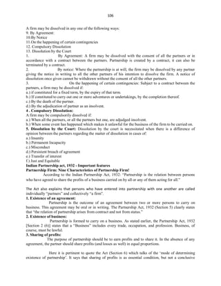 106
A firm may be dissolved in any one of the following ways:
9. By Agreement:
10.By Notice
11.On the happening of certain contingencies
12. Compulsory Dissolution
13. Dissolution by the Court
1. By Agreement: A firm may be dissolved with the consent of all the partners or in
accordance with a contract between the partners. Partnership is created by a contract, it can also be
terminated by a contract.
2. By notice: Where the partnership is at will, the firm may be dissolved by any partner
giving the notice in writing to all the other partners of his intention to dissolve the firm. A notice of
dissolution once given cannot be withdrawn without the consent of all the other partners.
3. On the happening of certain contingencies: Subject to a contract between the
partners, a firm may be dissolved if:
a.) if constituted for a fixed term, by the expiry of that term.
b.) If constituted to carry out one or more adventures or undertakings, by the completion thereof.
c.) By the death of the partner.
d.) By the adjudication of partner as an insolvent.
4 . Compulsory Dissolution:
A firm may be compulsorily dissolved if:
a.) When all the partners, or all the partners but one, are adjudged insolvent.
b.) When some event has happened which makes it unlawful for the business of the firm to be carried on.
5. Dissolution by the Court: Dissolution by the court is necessitated when there is a difference of
opinion between the partners regarding the matter of dissolution in cases of:
a.) Insanity
b.) Permanent Incapacity
c.) Misconduct
d.) Persistent breach of agreement
e.) Transfer of interest
f.) Just and Equitable
Indian Partnership act, 1932 - Important features
Partnership Firm: Nine Characteristics of Partnership Firm!
According to the Indian Partnership Act, 1932: “Partnership is the relation between persons
who have agreed to share the profits of a business carried on by all or any of them acting for all.”
The Act also explains that persons who have entered into partnership with one another are called
individually “partners” and collectively “a firm”.
1. Existence of an agreement:
Partnership is the outcome of an agreement between two or more persons to carry on
business. This agreement may be oral or in writing. The Partnership Act, 1932 (Section 5) clearly states
that “the relation of partnership arises from contract and not from status.”
2. Existence of business:
Partnership is formed to carry on a business. As stated earlier, the Partnership Act, 1932
[Section 2 (6)] states that a “Business” includes every trade, occupation, and profession. Business, of
course, must be lawful.
3. Sharing of profits:
The purpose of partnership should be to earn profits and to share it. In the absence of any
agreement, the partner should share profits (and losses as well) in equal proportions.
Here it is pertinent to quote the Act (Section 6) which talks of the ‘mode of determining
existence of partnership’. It says that sharing of profits is as essential condition, but not a conclusive
 