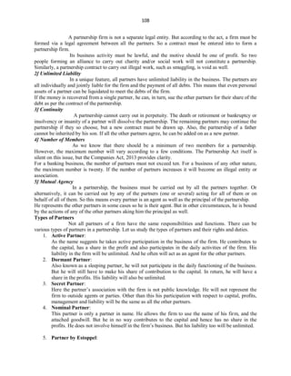 108
A partnership firm is not a separate legal entity. But according to the act, a firm must be
formed via a legal agreement between all the partners. So a contract must be entered into to form a
partnership firm.
Its business activity must be lawful, and the motive should be one of profit. So two
people forming an alliance to carry out charity and/or social work will not constitute a partnership.
Similarly, a partnership contract to carry out illegal work, such as smuggling, is void as well.
2] Unlimited Liability
In a unique feature, all partners have unlimited liability in the business. The partners are
all individually and jointly liable for the firm and the payment of all debts. This means that even personal
assets of a partner can be liquidated to meet the debts of the firm.
If the money is recovered from a single partner, he can, in turn, sue the other partners for their share of the
debt as per the contract of the partnership.
3] Continuity
A partnership cannot carry out in perpetuity. The death or retirement or bankruptcy or
insolvency or insanity of a partner will dissolve the partnership. The remaining partners may continue the
partnership if they so choose, but a new contract must be drawn up. Also, the partnership of a father
cannot be inherited by his son. If all the other partners agree, he can be added on as a new partner.
4] Number of Members
As we know that there should be a minimum of two members for a partnership.
However, the maximum number will vary according to a few conditions. The Partnership Act itself is
silent on this issue, but the Companies Act, 2013 provides clarity.
For a banking business, the number of partners must not exceed ten. For a business of any other nature,
the maximum number is twenty. If the number of partners increases it will become an illegal entity or
association.
5] Mutual Agency
In a partnership, the business must be carried out by all the partners together. Or
alternatively, it can be carried out by any of the partners (one or several) acting for all of them or on
behalf of all of them. So this means every partner is an agent as well as the principal of the partnership.
He represents the other partners in some cases so he is their agent. But in other circumstances, he is bound
by the actions of any of the other partners aking him the principal as well.
Types of Partners
Not all partners of a firm have the same responsibilities and functions. There can be
various types of partners in a partnership. Let us study the types of partners and their rights and duties.
1. Active Partner:
As the name suggests he takes active participation in the business of the firm. He contributes to
the capital, has a share in the profit and also participates in the daily activities of the firm. His
liability in the firm will be unlimited. And he often will act as an agent for the other partners.
2. Dormant Partner:
Also known as a sleeping partner, he will not participate in the daily functioning of the business.
But he will still have to make his share of contribution to the capital. In return, he will have a
share in the profits. His liability will also be unlimited.
3. Secret Partner:
Here the partner’s association with the firm is not public knowledge. He will not represent the
firm to outside agents or parties. Other than this his participation with respect to capital, profits,
management and liability will be the same as all the other partners.
4. Nominal Partner:
This partner is only a partner in name. He allows the firm to use the name of his firm, and the
attached goodwill. But he in no way contributes to the capital and hence has no share in the
profits. He does not involve himself in the firm’s business. But his liability too will be unlimited.
5. Partner by Estoppel:
 