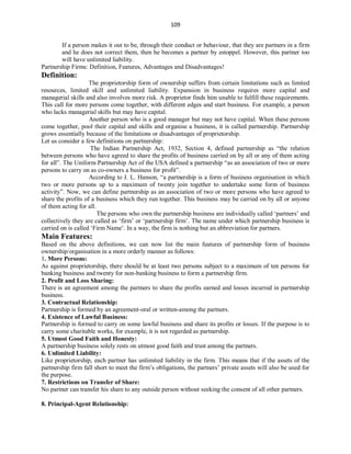 109
If a person makes it out to be, through their conduct or behaviour, that they are partners in a firm
and he does not correct them, then he becomes a partner by estoppel. However, this partner too
will have unlimited liability.
Partnership Firms: Definition, Features, Advantages and Disadvantages!
Definition:
The proprietorship form of ownership suffers from certain limitations such as limited
resources, limited skill and unlimited liability. Expansion in business requires more capital and
managerial skills and also involves more risk. A proprietor finds him unable to fulfill these requirements.
This call for more persons come together, with different edges and start business. For example, a person
who lacks managerial skills but may have capital.
Another person who is a good manager but may not have capital. When these persons
come together, pool their capital and skills and organise a business, it is called partnership. Partnership
grows essentially because of the limitations or disadvantages of proprietorship.
Let us consider a few definitions on partnership:
The Indian Partnership Act, 1932, Section 4, defined partnership as “the relation
between persons who have agreed to share the profits of business carried on by all or any of them acting
for all”. The Uniform Partnership Act of the USA defined a partnership “as an association of two or more
persons to carry on as co-owners a business for profit”.
According to J. L. Hanson, “a partnership is a form of business organisation in which
two or more persons up to a maximum of twenty join together to undertake some form of business
activity”. Now, we can define partnership as an association of two or more persons who have agreed to
share the profits of a business which they run together. This business may be carried on by all or anyone
of them acting for all.
The persons who own the partnership business are individually called ‘partners’ and
collectively they are called as ‘firm’ or ‘partnership firm’. The name under which partnership business is
carried on is called ‘Firm Name’. In a way, the firm is nothing but an abbreviation for partners.
Main Features:
Based on the above definitions, we can now list the main features of partnership form of business
ownership/organisation in a more orderly manner as follows:
1. More Persons:
As against proprietorship, there should be at least two persons subject to a maximum of ten persons for
banking business and twenty for non-banking business to form a partnership firm.
2. Profit and Loss Sharing:
There is an agreement among the partners to share the profits earned and losses incurred in partnership
business.
3. Contractual Relationship:
Partnership is formed by an agreement-oral or written-among the partners.
4. Existence of Lawful Business:
Partnership is formed to carry on some lawful business and share its profits or losses. If the purpose is to
carry some charitable works, for example, it is not regarded as partnership.
5. Utmost Good Faith and Honesty:
A partnership business solely rests on utmost good faith and trust among the partners.
6. Unlimited Liability:
Like proprietorship, each partner has unlimited liability in the firm. This means that if the assets of the
partnership firm fall short to meet the firm’s obligations, the partners’ private assets will also be used for
the purpose.
7. Restrictions on Transfer of Share:
No partner can transfer his share to any outside person without seeking the consent of all other partners.
8. Principal-Agent Relationship:
 