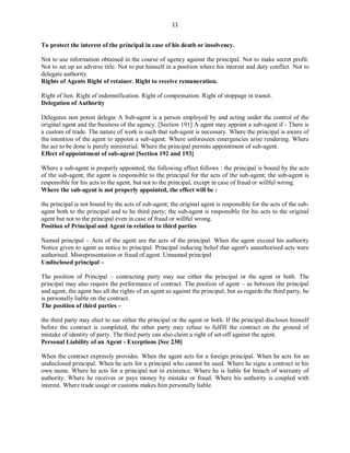 11
To protect the interest of the principal in case of his death or insolvency.
Not to use information obtained in the course of agency against the principal. Not to make secret profit.
Not to set up an adverse title. Not to put himself in a position where his interest and duty conflict. Not to
delegate authority.
Rights of Agents Right of retainer. Right to receive remuneration.
Right of lien. Right of indemnification. Right of compensation. Right of stoppage in transit.
Delegation of Authority
Delegatus non potest delegar A Sub-agent is a person employed by and acting under the control of the
original agent and the business of the agency. [Section 191] A agent may appoint a sub-agent if - There is
a custom of trade. The nature of work is such that sub-agent is necessary. Where the principal is aware of
the intention of the agent to appoint a sub-agent. Where unforeseen emergencies arise rendering. Where
the act to be done is purely ministerial. Where the principal permits appointment of sub-agent.
Effect of appointment of sub-agent [Section 192 and 193]
Where a sub-agent is properly appointed, the following effect follows : the principal is bound by the acts
of the sub-agent; the agent is responsible to the principal for the acts of the sub-agent; the sub-agent is
responsible for his acts to the agent, but not to the principal, except in case of fraud or willful wrong.
Where the sub-agent is not properly appointed, the effect will be :
the principal is not bound by the acts of sub-agent; the original agent is responsible for the acts of the sub-
agent both to the principal and to he third party; the sub-agent is responsible for his acts to the original
agent but not to the principal even in case of fraud or willful wrong.
Position of Principal and Agent in relation to third parties
Named principal – Acts of the agent are the acts of the principal. When the agent exceed his authority
Notice given to agent as notice to principal. Principal inducing belief that agent's unauthorised acts were
authorised. Misrepresentation or fraud of agent. Unnamed principal
Undisclosed principal –
The position of Principal – contracting party may sue either the principal or the agent or both. The
principal may also require the performance of contract. The position of agent – as between the principal
and agent, the agent has all the rights of an agent as against the principal; but as regards the third party, he
is personally liable on the contract.
The position of third parties –
the third party may elect to sue either the principal or the agent or both. If the principal discloses himself
before the contract is completed, the other party may refuse to fulfill the contract on the ground of
mistake of identity of party. The third party can also claim a right of set-off against the agent.
Personal Liability of an Agent - Exceptions [Sec 230]
When the contract expressly provides. When the agent acts for a foreign principal. When he acts for an
undisclosed principal. When he acts for a principal who cannot be sued. Where he signs a contract in his
own name. Where he acts for a principal not in existence. Where he is liable for breach of warranty of
authority. Where he receives or pays money by mistake or fraud. Where his authority is coupled with
interest. Where trade usage or customs makes him personally liable.
 