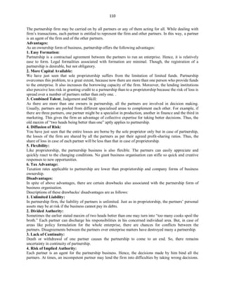 110
The partnership firm may be carried on by all partners or any of them acting for all. While dealing with
firm’s transactions, each partner is entitled to represent the firm and other partners. In this way, a partner
is an agent of the firm and of the other partners.
Advantages:
As an ownership form of business, partnership offers the following advantages:
1. Easy Formation:
Partnership is a contractual agreement between the partners to run an enterprise. Hence, it is relatively
ease to form. Legal formalities associated with formation are minimal. Though, the registration of a
partnership is desirable, but not obligatory.
2. More Capital Available:
We have just seen that sole proprietorship suffers from the limitation of limited funds. Partnership
overcomes this problem, to a great extent, because now there are more than one person who provide funds
to the enterprise. It also increases the borrowing capacity of the firm. Moreover, the lending institutions
also perceive less risk in granting credit to a partnership than to a proprietorship because the risk of loss is
spread over a number of partners rather than only one. .
3. Combined Talent, Judgement and Skill:
As there are more than one owners in partnership, all the partners are involved in decision making.
Usually, partners are pooled from different specialised areas to complement each other. For example, if
there are three partners, one partner might be a specialist in production, another in finance and the third in
marketing. This gives the firm an advantage of collective expertise for taking better decisions. Thus, the
old maxim of “two heads being better than one” aptly applies to partnership.
4. Diffusion of Risk:
You have just seen that the entire losses are borne by the sole proprietor only but in case of partnership,
the losses of the firm are shared by all the partners as per their agreed profit-sharing ratios. Thus, the
share of loss in case of each partner will be less than that in case of proprietorship.
5. Flexibility:
Like proprietorship, the partnership business is also flexible. The partners can easily appreciate and
quickly react to the changing conditions. No giant business organisation can stifle so quick and creative
responses to new opportunities.
6. Tax Advantage:
Taxation rates applicable to partnership are lower than proprietorship and company forms of business
ownership.
Disadvantages:
In spite of above advantages, there are certain drawbacks also associated with the partnership form of
business organisation.
Descriptions of these drawbacks/ disadvantages are as follows:
1. Unlimited Liability:
In partnership firm, the liability of partners is unlimited. Just as in proprietorship, the partners’ personal
assets may be at risk if the business cannot pay its debts.
2. Divided Authority:
Sometimes the earlier stated maxim of two heads better than one may turn into “too many cooks spoil the
broth.” Each partner can discharge his responsibilities in his concerned individual area. But, in case of
areas like policy formulation for the whole enterprise, there are chances for conflicts between the
partners. Disagreements between the partners over enterprise matters have destroyed many a partnership.
3. Lack of Continuity:
Death or withdrawal of one partner causes the partnership to come to an end. So, there remains
uncertainty in continuity of partnership.
4. Risk of Implied Authority:
Each partner is an agent for the partnership business. Hence, the decisions made by him bind all the
partners. At times, an incompetent partner may lend the firm into difficulties by taking wrong decisions.
 