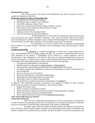 112
Opening Bank Account:
The current account in the name of the Partnership Firm shall be opened in order to
regulate the transaction of the Firm.
Documents required to register a Partnership Firm:
1. Self-attested copy of PAN card of Partners
2. Self-attested copy of Address Proof of Partners
3. Utility Bill as Business Address Proof
4. Rent or lease Agreement of Business Address (if place is rented)
5. NOC from the owner of Business Place (if place is rented)
6. Original Partnership Deed
7. Application form in the prescribed format
8. Any other documents as required by Registrar
The Partnership Firm is best suitable for starting any business having small
scale of operations and requires flexibility in operations. Also, where the business idea involves higher
risk of discontinuation or failure of products, can be started with Partnership Firm, which afterwards can
be converted into any other form of business with the stability and growth of the business.
The introduction of LLP has caused erosion of popularity of Partnership
Firm in India as LLP allows benefit of flexibility and tax advantages along with the benefit of Body
Corporate.
Forming a partnership
A partnership is a business arrangement in which two or more people own an
entity, and personally share in its profits, losses, and risks. The exact form of partnership used can give
some protection to the partners. A partnership can be formed by a verbal agreement, with no
documentation of the arrangement at all. However, there may be subsequent disagreements among the
owners at a later date, so it makes sense to create a written document that states how certain situations are
to be handled. This partnership agreement should at least cover the following topics:
1. The rights and responsibilities of each partner
2. Whether partners are designated as general partners or limited partners
3. The proportions of partnership gains and losses to be apportioned to each partner
4. Procedures related to the withdrawal of funds from the partnership, as well as any limitations on
these withdrawals
5. How key decisions are to be resolved
6. Provisions regarding how to add and terminate partners
7. What happens to partnership interests if a partner dies
8. What steps to follow to dissolve the partnership
9. The proportions of residual cash paid out to the partners in a liquidation
In addition to the partnership agreement, the partners must engage in a number of other formation
activities that are common to all types of businesses. These actions include:
1. Register the business name
2. Obtain an employer identification number
3. Obtain any licenses required by governments where the partnership plans to operate
4. Open a bank account in the name of the partnership
5. File an annual informational return with the Internal Revenue Service
“How Partnership Firms are formed?”
Partnership Agreement:
There must be an agreement among partners to carry on any business. The agreement
to carry on business in partnership may be oral or in writing. If it is in writing, the document in which the
terms are incorporated is called the Deed of Partnership or the Articles of Partnership.
It contains name of the firm; nature of business; names and addresses of the partners;
place of business and the business address; duration of the partnership and the mode of dissolution; the
amount of capital to be contributed by each partner; the share of profits to be taken by each partner; the
 