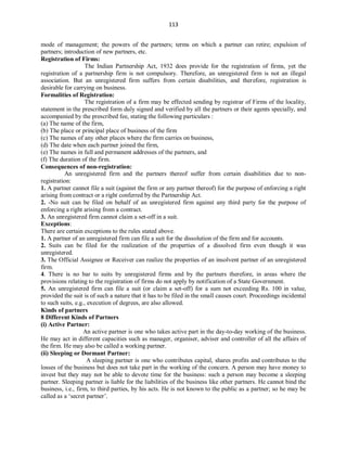 113
mode of management; the powers of the partners; terms on which a partner can retire; expulsion of
partners; introduction of new partners, etc.
Registration of Firms:
The Indian Partnership Act, 1932 does provide for the registration of firms, yet the
registration of a partnership firm is not compulsory. Therefore, an unregistered firm is not an illegal
association. But an unregistered firm suffers from certain disabilities, and therefore, registration is
desirable for carrying on business.
Formalities of Registration:
The registration of a firm may be effected sending by registrar of Firms of the locality,
statement in the prescribed form duly signed and verified by all the partners or their agents specially, and
accompanied by the prescribed fee, stating the following particulars :
(a) The name of the firm,
(b) The place or principal place of business of the firm
(c) The names of any other places where the firm carries on business,
(d) The date when each partner joined the firm,
(e) The names in full and permanent addresses of the partners, and
(f) The duration of the firm.
Consequences of non-registration:
An unregistered firm and the partners thereof suffer from certain disabilities due to non-
registration:
1. A partner cannot file a suit (against the firm or any partner thereof) for the purpose of enforcing a right
arising from contract or a right conferred by the Partnership Act.
2. -No suit can be filed on behalf of an unregistered firm against any third party for the purpose of
enforcing a right arising from a contract.
3. An unregistered firm cannot claim a set-off in a suit.
Exceptions:
There are certain exceptions to the rules stated above.
1. A partner of an unregistered firm can file a suit for the dissolution of the firm and for accounts.
2. Suits can be filed for the realization of the properties of a dissolved firm even though it was
unregistered.
3. The Official Assignee or Receiver can realize the properties of an insolvent partner of an unregistered
firm.
4. There is no bar to suits by unregistered firms and by the partners therefore, in areas where the
provisions relating to the registration of firms do not apply by notification of a State Government.
5. An unregistered firm can file a suit (or claim a set-off) for a sum not exceeding Rs. 100 in value,
provided the suit is of such a nature that it has to be filed in the small causes court. Proceedings incidental
to such suits, e.g., execution of degrees, are also allowed.
Kinds of partners
8 Different Kinds of Partners
(i) Active Partner:
An active partner is one who takes active part in the day-to-day working of the business.
He may act in different capacities such as manager, organiser, adviser and controller of all the affairs of
the firm. He may also be called a working partner.
(ii) Sleeping or Dormant Partner:
A sleeping partner is one who contributes capital, shares profits and contributes to the
losses of the business but does not take part in the working of the concern. A person may have money to
invest but they may not be able to devote time for the business: such a person may become a sleeping
partner. Sleeping partner is liable for the liabilities of the business like other partners. He cannot bind the
business, i.e., firm, to third parties, by his acts. He is not known to the public as a partner; so he may be
called as a ‘secret partner’.
 