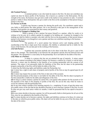 114
(iii) Nominal Partner:
A nominal partner is one who lends his name to the firm. He does not contribute any
capital nor does he shares profits of the business. He is known as a partner to the third parties. On the
strength of his name, the business may get more credit in the market or may promote its sales. A nominal
partner is liable to those third parties who give credit to the firm on the assumption of that person being a
partner in the firm.
(iv) Partner in Profit:
A person may become a partner for sharing the profit only. He contributes capital and is
also liable to third parties like other partners. He is not allowed to take part in the management of the
business. Such partners are associated for their money and goodwill.
(v) Partner by Estoppel or Holding Out:
When a person is not a partner but poses himself as a partner, either by words or in
writing or by his acts, he is called a partner by estoppel or by holding out. A partner by estoppel or by
holding out shall be liable to outsiders who deal with the firm on the presumption of that person being a
partner in the business even though he is not a partner and does not contribute anything to the business.
(vi) Secret Partner:
The position of a secret partner lies between active and sleeping partner. His
membership of the firm is kept secret from outsiders. His liability is unlimited and he is liable for the
losses of the business. He can take part in the working of the business.
(vii) Sub-Partner:
A partner may associate anybody else in his share in the firm. He gives a part of his
share to the stranger. The relationship is not between the sub-partner and the firm but between him and
the partner. The sub-partner is a non-entity for the partnership. He is not liable for the debts of the firm.
(viii) Minor as a Partner:
A minor is a person who has not yet attained the age of majority. A minor cannot
enter into a contract according to the Indian Contract Act because a contract by a minor is void ab initio.
However, a minor may be admitted to the benefits of an existing partnership with the consent of all
partners. The minor is not personally liable for liabilities of the firm, but his share in the partnership
property and profits of the firm will be liable for debts of the firm.
A minor has the following rights and liabilities under the Partnership Act:
(a) A minor has a right to such share of property and of profits of the firm as may be agreed upon by all
the partners.
(b) A minor may inspect the accounts of the firm or take note of the accounts.
(c) The personal property of the minor is not liable for the debts of the firm. But his share in property of
the firm and profits is liable for the debts and obligations of the firm.
(d) So long as a minor remains a partner he cannot file a suit against other partners for the accounts or for
the payment of his share in the property or profits of the firm. He can do this only when he wants to
severe his relations with the partnership firm.
(e) At any time within 6 months of his attaining majority (i.e., completing 18 years of age) the minor may
give public notice of the fact that he has decided to become or not to become a partner in the firm. In case
he does not give any such notice within six months, it shall be presumed that he has opted to become a
partner.
(f) In case minor decides to become a partner, he will be personally liable to third parties for all acts of the
firm, since he was admitted to the benefits of the firm.
(g) If a minor decides not to become a partner, his rights and liabilities continue to be those of a minor up
to the date on which he gives public notice. His share will not be liable for any acts of the firm done after
the date of the notice.
 