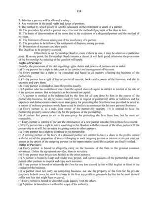 118
7. Whether a partner will be allowed a salary.
8. Any variations in the usual rights and duties of partners.
9. The method by which goodwill is to be calculated on the retirement or death of a partner.
10. The procedure by which a partner may retire and the method of payment of his dues to him.
11. The basis of determination of the sums due to the executors of a deceased partner and the method of
payment.
12. The treatment of losses arising out of the insolvency of a partner.
13. The procedure to be followed for settlement of disputes among partners.
14. Preparation of accounts and their audit.
The Deed has to be properly stamped.
Often there is no Partnership Deed or, even if there is one, it may be silent on a particular
point. If on any point, the Partnership Deed contains a clause, it will hold good; otherwise the provisions
of the Partnership Act relating to the question will apply.
Rights of Partners:
Broadly, the provisions of the Act regarding rights, duties and powers of partners are as under:
(a) Every partner has a right to take part in the conduct and management of business.
(b) Every partner has a right to be consulted and heard in all matters affecting the business of the
partnership.
(c) Every partner has a right of free access to all records, books and accounts of the business, and also to
examine and copy them.
(d) Every partner is entitled to share the profits equally.
(e) A partner who has contributed more than the agreed share of capital is entitled to interest at the rate of
6 per cent per annum. But no interest can be claimed on capital.
(f) A partner is entitled to be indemnified by the firm for all acts done by him in the course of the
partnership business, for all payments made by him in respect of partnership debts or liabilities and for
expenses and disbursements made in an emergency for protecting the firm from loss provided he acted as
a person of ordinary prudence would have acted in similar circumstances for his own personal business.
(g) Every partner is, as a rule, joint owner of the partnership property. He is entitled to have the
partnership property used exclusively for the purposes of the partnership.
(h) A partner has power to act in an emergency for protecting the firm from loss, but he must act
reasonably.
(i) Every partner is entitled to prevent the introduction of a new partner into the firm without his consent.
(J) Every partner has a right to retire according to the Deed or with the consent of the other partners. If the
partnership is at will, he can retire by giving notice to other partners.
(k) Every partner has a right to continue in the partnership.
(l) A retiring partner or the heirs of a deceased partner are entitled to have a share in the profits earned
with the aid of the proportion of assets belonging to such outgoing partner or interest at six per cent per
annum at the option of the outgoing partner (or his representative) until the accounts are finally settled.
Duties of Partners:
(a) Every partner is bound to diligently carry on the business of the firm to the greatest common
advantage. Unless the agreement provides, there is no salary.
(b) Every partner must be just and faithful to the other partners.
(c) A partner is bound to keep and render true, proper, and correct accounts of the partnership and must
permit other partners to inspect and copy such accounts.
(d) Every partner is bound to indemnify the firm for any loss caused by his willful neglect or fraud in the
conduct of the business.
(e) A partner must not carry on competing business, nor use the property of the firm for his private
purposes. In both cases, he must hand over to the firm any profit or gain made by him but he must himself
suffer any loss that might have occurred.
(f) Every partner is bound to share the losses equally with the others.
(g) A partner is bound to act within the scope of his authority.
 