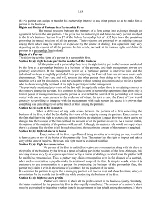 119
(h) No partner can assign or transfer his partnership interest to any other person so as to make him a
partner in the business.
Rights and Duties of Partners in a Partnership Firm
The mutual relations between the partners of a firm comes into existence through an
agreement between the said partners. This gives rise to mutual right and duties to every partner involved
in the firm’s business. Section 9 to 17 of the Indian Partnership Act of 1932 lays down the provisions
governing the mutual relations of all the partners. These relations are governed by an existing contract
among them which may be implied or expressed by the course of dealing. The agreement may vary
depending on the consent of all the partners. In this article, we look at the various rights and duties fo
partners in a partnership firm in detail.
Rights of a Partner
The following are the rights of a partner in a partnership firm.
Section 12(a): Right to take part in the conduct of the Business
All the partners of a partnership firm have the right to take part in the business conducted
by the firm as a partnership business is a business of the partners, and their management powers are
generally coextensive. If the management power of a particular partner is interfered with and the
individual has been wrongfully precluded from participating, the Court of Law can intervene under such
circumstances. The Court can, and will, restrain the other partner from doing so by injunction. Other
remedies are a suit for dissolution, a suit for accounts without seeking dissolution and so on for a partner
who has been wrongfully deprived of the right to participate in the management.
The previously mentioned provisions of the law will be applicable unless there is no existing contract to
the contrary among the partners. It is common to find a term in partnership agreements that gives only a
limited power of management to a specific partner or a term that the control of the partnership will remain
vested with one or more partners to the exclusion of others. In such a case, the Court of Law would
generally be unwilling to interpose with the management with such partner (s), unless it is proven that
something was done illegally or in the breach of trust among the partners.
Section 12(c): Right to be consulted
When a difference of any sorts arises between the partners of a firm concerning the
business of the firm, it shall be decided by the views of the majority among the partners. Every partner in
the firm shall have the right to express his opinion before the decision is made. However, there can be no
changes like the business of the firm without the consent of all the partners involved. As a routine matter,
the opinion of the majority of the partners will prevail. Although, the majority rule would not apply when
there is a change like the firm itself. In such situations, the unanimous consent of the partners is required.
Section 12(d): Right of access to books
Every partner of the firm, regardless of being an active or a sleeping partner, is entitled
to have access to any of the books of the partnership firm. The partner has the right to inspect and take a
copy of the same if required. However, this right must be exercised bonafide.
Section 13(a): Right to remuneration
No partner of the firm is entitled to receive any remuneration along with his share in
the profits of the business by the firm as a result of taking part in the business of the firm. Although, this
rule may always vary by an express agreement, or by a course of dealings, in which case the partner will
be entitled to remuneration. Thus, a partner may claim remuneration even in the absence of a contract,
when such remuneration is payable under the continued usage of the firm. In simpler words, where it is
customary to pay remuneration to a partner for conducting the business of the partnership firm, the
partner may claim it even in the absence of a contract for the payment of the same.
It is common for partners to agree that a managing partner will receive over and above his share, salary or
commission for the trouble that he will take while conducting the business of the firm.
Section 13(b): Right to share profits
Partners are entitled to share all the profits earned in the business equally. Similarly,
the losses sustained by the partnership firm is also equally contributed. The amount of a partner’s share
must be ascertained by inquiring whether there is an agreement in that behalf among the partners. If there
 