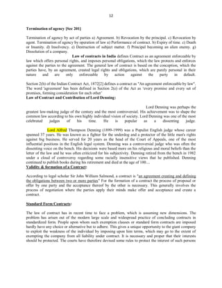 12
Termination of agency [Sec 201]
Termination of agency by act of parties a) Agreement. b) Revocation by the principal. c) Revocation by
agent. Termination of agency by operation of law a) Performance of contract. b) Expiry of time. c) Death
or Insanity. d) Insolvency. e) Destruction of subject matter. f) Principal becoming an alien enemy. g)
Dissolution of a company.
Law of contracts in India defines Contract as an agreement enforceable by
law which offers personal rights, and imposes personal obligations, which the law protects and enforces
against the parties to the agreement. The general law of contract is based on the conception, which the
parties have, by an agreement, created legal rights and obligations, which are purely personal in their
nature and are only enforceable by action against the party in default.
Section 2(h) of the Indian Contract Act, 1872[2] defines a contract as "An agreement enforceable by law".
The word 'agreement' has been defined in Section 2(e) of the Act as ‘every promise and every set of
promises, forming consideration for each other’
Law of Contract and Contribution of Lord Denning:
Lord Denning was perhaps the
greatest law-making judge of the century and the most controversial. His achievement was to shape the
common law according to his own highly individual vision of society. Lord Denning was one of the most
celebrated judges of his time. He is popular as a dissenting judge.
Lord Alfred Thompson Denning (1899-1999) was a Populist English judge whose career
spanned 37 years. He was known as a fighter for the underdog and a protector of the little man's rights
against big business. He served for 20 years as the head of the Court of Appeals, one of the most
influential positions in the English legal system. Denning was a controversial judge who was often the
dissenting voice on the bench. His decisions were based more on his religious and moral beliefs than the
letter of the law and he was often criticized for his subjectivity. Denning retired from the bench in 1982
under a cloud of controversy regarding some racially insensitive views that he published. Denning
continued to publish books during his retirement and died at the age of 100....
Validity & formation of a Contract:
According to legal scholar Sir John William Salmond, a contract is "an agreement creating and defining
the obligations between two or more parties" For the formation of a contract the process of proposal or
offer by one party and the acceptance thereof by the other is necessary. This generally involves the
process of negotiation where the parties apply their minds make offer and acceptance and create a
contract.
Standard Form Contracts:
The law of contract has in recent time to face a problem, which is assuming new dimensions. The
problem has arisen out of the modern large scale and widespread practice of concluding contracts in
standardized form. People upon whom such exemption clauses or standard form contracts are imposed
hardly have any choice or alternative but to adhere. This gives a unique opportunity to the giant company
to exploit the weakness of the individual by imposing upon him terms, which may go to the extent of
exempting the company from all liability under contract. It is necessary and proper that their interests
should be protected. The courts have therefore devised some rules to protect the interest of such persons
 