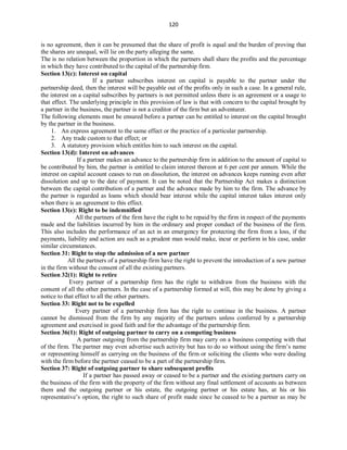 120
is no agreement, then it can be presumed that the share of profit is equal and the burden of proving that
the shares are unequal, will lie on the party alleging the same.
The is no relation between the proportion in which the partners shall share the profits and the percentage
in which they have contributed to the capital of the partnership firm.
Section 13(c): Interest on capital
If a partner subscribes interest on capital is payable to the partner under the
partnership deed, then the interest will be payable out of the profits only in such a case. In a general rule,
the interest on a capital subscribes by partners is not permitted unless there is an agreement or a usage to
that effect. The underlying principle in this provision of law is that with concern to the capital brought by
a partner in the business, the partner is not a creditor of the firm but an adventurer.
The following elements must be ensured before a partner can be entitled to interest on the capital brought
by the partner in the business.
1. An express agreement to the same effect or the practice of a particular partnership.
2. Any trade custom to that effect; or
3. A statutory provision which entitles him to such interest on the capital.
Section 13(d): Interest on advances
If a partner makes an advance to the partnership firm in addition to the amount of capital to
be contributed by him, the partner is entitled to claim interest thereon at 6 per cent per annum. While the
interest on capital account ceases to run on dissolution, the interest on advances keeps running even after
dissolution and up to the date of payment. It can be noted that the Partnership Act makes a distinction
between the capital contribution of a partner and the advance made by him to the firm. The advance by
the partner is regarded as loans which should bear interest while the capital interest takes interest only
when there is an agreement to this effect.
Section 13(e): Right to be indemnified
All the partners of the firm have the right to be repaid by the firm in respect of the payments
made and the liabilities incurred by him in the ordinary and proper conduct of the business of the firm.
This also includes the performance of an act in an emergency for protecting the firm from a loss, if the
payments, liability and action are such as a prudent man would make, incur or perform in his case, under
similar circumstances.
Section 31: Right to stop the admission of a new partner
All the partners of a partnership firm have the right to prevent the introduction of a new partner
in the firm without the consent of all the existing partners.
Section 32(1): Right to retire
Every partner of a partnership firm has the right to withdraw from the business with the
consent of all the other partners. In the case of a partnership formed at will, this may be done by giving a
notice to that effect to all the other partners.
Section 33: Right not to be expelled
Every partner of a partnership firm has the right to continue in the business. A partner
cannot be dismissed from the firm by any majority of the partners unless conferred by a partnership
agreement and exercised in good faith and for the advantage of the partnership firm.
Section 36(1): Right of outgoing partner to carry on a competing business
A partner outgoing from the partnership firm may carry on a business competing with that
of the firm. The partner may even advertise such activity but has to do so without using the firm’s name
or representing himself as carrying on the business of the firm or soliciting the clients who were dealing
with the firm before the partner ceased to be a part of the partnership firm.
Section 37: Right of outgoing partner to share subsequent profits
If a partner has passed away or ceased to be a partner and the existing partners carry on
the business of the firm with the property of the firm without any final settlement of accounts as between
them and the outgoing partner or his estate, the outgoing partner or his estate has, at his or his
representative’s option, the right to such share of profit made since he ceased to be a partner as may be
 