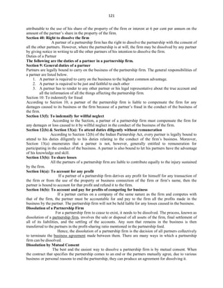 121
attributable to the use of his share of the property of the firm or interest at 6 per cent per annum on the
amount of the partner’s share in the property of the firm.
Section 40: Right to dissolve the firm
A partner of a partnership firm has the right to dissolve the partnership with the consent of
all the other partners. However, where the partnership is at will, the firm may be dissolved by any partner
by giving notice in writing to all the other partners of his intention to dissolve the firm.
Duties of a Partner
The following are the duties of a partner in a partnership firm.
Section 9: General duties of a partner
Partners are legally bound to carry on the business of the partnership firm. The general responsibilities of
a partner are listed below.
1. A partner is required to carry on the business to the highest common advantage.
2. A partner is required to be just and faithful to each other
3. A partner has to render to any other partner or his legal representative about the true account and
all the information of all the things affecting the partnership firm.
Section 10: To indemnify for fraud
According to Section 10, a partner of the partnership firm is liable to compensate the firm for any
damages caused to its business or the firm because of a partner’s fraud in the conduct of the business of
the firm.
Section 13(f): To indemnify for willful neglect
According to the Section, a partner of a partnership firm must compensate the firm for
any damages or loss caused to it by willful neglect in the conduct of the business of the firm.
Section 12(b) & Section 13(a): To attend duties diligently without remuneration
According to Section 12(b) of the Indian Partnership Act, every partner is legally bound to
attend to his duties diligently to his duties relating to the conduct of the firm’s business. Moreover,
Section 13(a) enumerates that a partner is not, however, generally entitled to remuneration for
participating in the conduct of the business. A partner is also bound to let his partners have the advantage
of his knowledge and skill.
Section 13(b): To share losses
All the partners of a partnership firm are liable to contribute equally to the injury sustained
by the firm.
Section 16(a): To account for any profit
If a partner of a partnership firm derives any profit for himself for any transaction of
the firm or from the use of the property or business connection of the firm or firm’s name, then the
partner is bound to account for that profit and refund it to the firm.
Section 16(b): To account and pay for profits of competing for business
If a partner carries on a company of the same nature as the firm and competes with
that of the firm, the partner must be accountable for and pay to the firm all the profits made in the
business by the partner. The partnership firm will not be held liable for any losses caused in the business.
Dissolution of a Partnership Firm
For a partnership firm to cease to exist, it needs to be dissolved. The process, known as
dissolution of a partnership firm, involves the sale or disposal of all assets of the firm, final settlement of
all of its liabilities, and the settling of the accounts. Any sum that remains in the business is then
transferred to the partners in the profit-sharing ratio mentioned in the partnership feed.
Hence, the dissolution of a partnership firm is the decision of all partners collectively
to terminate the business agreement made between them. There are many ways in which a partnership
firm can be dissolved.
Dissolution by Mutual Consent
The best and the easiest way to dissolve a partnership firm is by mutual consent. When
the contract that specifies the partnership comes to an end or the partners mutually agree, due to various
business or personal reasons to end the partnership, they can produce an agreement for dissolving it.
 