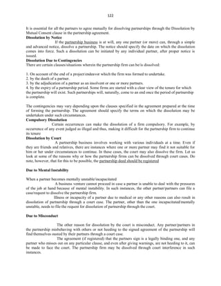 122
It is essential for all the partners to agree mutually for dissolving partnerships through the Dissolution by
Mutual Consent clause in the partnership agreement.
Dissolution by Notice
If the partnership business is at will, any one partner (or more) can, through a simple
and advanced notice, dissolve a partnership. The notice should specify the date on which the dissolution
comes into force. Such a dissolution can be initiated by any individual partner, after proper notice is
issued.
Dissolution Due to Contingencies
There are certain clauses/situations wherein the partnership firm can be/is dissolved:
1. On account of the end of a project/endeavor which the firm was formed to undertake.
2. by the death of a partner.
3. by the adjudication of a partner as an insolvent or one or more partners.
4. by the expiry of a partnership period. Some firms are started with a clear view of the tenure for which
the partnership will exist. Such partnerships will, naturally, come to an end once the period of partnership
is complete.
The contingencies may vary depending upon the clauses specified in the agreement prepared at the time
of forming the partnership. The agreement should specify the terms on which the dissolution may be
undertaken under such circumstances.
Compulsory Dissolution
Certain occurrences can make the dissolution of a firm compulsory. For example, by
occurrence of any event judged as illegal and thus, making it difficult for the partnership firm to continue
its tenure
Dissolution by Court
A partnership business involves working with various individuals at a time. Even if
they are friends and relatives, there are instances where one or more partner may find it not suitable for
him or her under circumstances to continue. In these cases, the court may also dissolve the firm. Let us
look at some of the reasons why or how the partnership firms can be dissolved through court cases. Do
note, however, that for this to be possible, the partnership deed should be registered
Due to Mental Instability
When a partner becomes mentally unstable/incapacitated
A business venture cannot proceed in case a partner is unable to deal with the pressures
of the job at hand because of mental instability. In such instances, the other partner/partners can file a
case/request to dissolve the partnership firm.
Illness or incapacity of a partner due to medical or any other reasons can also result in
dissolution of partnership through a court case. The partner, other than the one incapacitated/mentally
unstable, needs to file the request for dissolution of partnership through the court.
Due to Misconduct
The other reason for dissolution by the court is misconduct. Any partner/partners in
the partnership misbehaving with others or not heeding to the signed agreement of the partnership will
find themselves ousted by their partners through a court case.
The agreement (if registered) that the partners sign is a legally binding one, and any
partner who misses out on any particular clause, and even after giving warnings, are not heeding to it, can
be made to face the court. The partnership firm may be dissolved through court interference in such
instances.
 