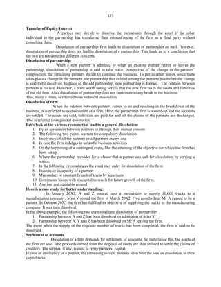 123
Transfer of Equity/Interest
A partner may decide to dissolve the partnership through the court if the other
individual in the partnership has transferred their interest/equity of the firm to a third party without
consulting them.
Dissolution of partnership firm leads to dissolution of partnership as well. However,
dissolution of partnership does not lead to dissolution of a partnership. This leads us to a conclusion that
the two are not same but different concepts.
Dissolution of partnership:
When a new partner is admitted or when an existing partner retires or leaves the
partnership, dissolution of partnership is said to take place. Irrespective of the change in the partners’
composition, the remaining partners decide to continue the business. To put in other words, since there
takes place a change in the partners, the partnership that existed among the partners just before the change
is said to be dissolved. In place of the old partnership, new partnership is formed. The relation between
partners is revised. However, a point worth noting here is that the new firm takes the assets and liabilities
of the old firm. Also, dissolution of partnership does not contribute to any break in the business.
This, many a times, is referred to as technical dissolution.
Dissolution of firm
When the relation between partners comes to an end resulting in the breakdown of the
business, it is referred to as dissolution of a firm. Here, the partnership firm is wound-up and the accounts
are settled. The assets are sold, liabilities are paid for and all the claims of the partners are discharged.
This is referred to as general dissolution.
Let’s look at the various reasons that lead to a general dissolution:
1. By an agreement between partners or through their mutual consent
2. The following two events warrant for compulsory dissolution:
3. Insolvency of all the partners or all partners except one
4. In case the firm indulges in unlawful business activities
5. On the happening of a contingent event, like the attaining of the objective for which the firm has
been set up.
6. Where the partnership provides for a clause that a partner can call for dissolution by serving a
notice.
7. In the following circumstances the court may order for dissolution of the firm:
8. Insanity or incapacity of a partner
9. Misconduct or constant breach of terms by a partners
10. Continuous losses with no capital to vouch for future growth of the firm.
11. Any just and equitable ground
Here is a case study for better understanding:
In January 20X2, A and Z entered into a partnership to supply 10,000 trucks to a
manufacturing company. Miss Y joined the firm in March 20X2. Five months later Mr A ceased to be a
partner. In October 20X3 the firm has fulfilled its objective of supplying the trucks to the manufacturing
company. It was then dissolved.
In the above example, the following two events indicate dissolution of partnership:
1. Partnership between A and Z has been dissolved on admission of Miss Y.
2. Partnership between A, Y and Z has been dissolved on Mr A leaving the firm.
The event when the supply of the requisite number of trucks has been completed, the firm is said to be
dissolved.
Settlement of accounts
Dissolution of a firm demands for settlement of accounts. To materialise this, the assets of
the firm are sold. The proceeds earned from the disposal of assets are then utilised to settle the claims of
creditors. The surplus, if any, is used to repay partners’ capital.
In case of insolvency of a partner, the remaining solvent partners shall bear the loss on dissolution in their
capital ratio.
 
