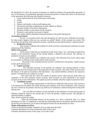 124
On dissolution of a firm, the accounts of partners are settled according to the partnership agreement, if
any. In the absence of a partnership agreement between the partners or where this clause is not discussed
in the agreement, the following rules should be observed:
1. Losses shall be paid out of the following in chronology:
2. Profits
3. Capital
4. Partners individually, in their profit-sharing ratio
5. The manner and order of application of assets shall be as follows:
6. Payment of debts of the firm to third parties
7. Payment of debts to each partner for the advances
8. Payment to each partner on account of capital
9. Any surplus shall be distributed among the partners in the profit-sharing ratio.
Accounting treatment
By now, we are pretty much clear that dissolution of a firm involves settlement of accounts.
So what exactly happens when you say accounts are settled? Ideally, all the accounts are closed. This
necessitates the opening of the realisation accounts, cash/bank account and the partners’ capital accounts.
1. Realisation account:
This account is debited and credited for all the activities concerning the realisation of assets
and paying off the liabilities.
Debits to the account
All the assets of the firm are transferred at their book values. Yet, cash being in liquid form
already, is not transferred. Paying off any outside liability is debited to the account. The expenses of
realisation of assets are also debited.
All the outside liabilities are credited to the account. The realisation from assets sold or taken
by any partner is reflected on the credits portion of the accounts.
The profit or loss resulting from the account is transferred to the partners’ capital account
in their profit sharing ratio.
2. Capital Accounts
The individual accounts of the partners are prepared. The opening balances of their
capitals shall form the starting point of the preparation of these accounts. The result of this account shows
the balance to be paid to the partners after dissolution. Any outside liabilities settled by the respective
partner is transferred to his respective account.
The credit side also show the transfer of general reserve share and any profit share on
realisation. If the firm maintains current accounts, these accounts are also transferred to the capital
accounts in the event of dissolution. The capital accounts are finally closed by receipt or payment of cash.
3. Cash/Bank Account
All the receipts and payments of cash bank are reflected in this account. This account is
to be balanced by the debits and credits showing same amounts at the end of settlement. This is because
any loss is borne by the partners and also any profit out of realisation is shared among them in the profit
sharing ratio.
In a nut shell, the balance of cash and bank on the realisation of assets and payment of
liabilities should be equal to the amount due to/ from the partners’ capital account. The principle of
unlimited liability is applied.
Thus, all the accounts are settled.
When the partnership between all the partners of a firm is dissolved, then it is called
dissolution of a firm. It is important to note that the relationship between all partners should be dissolved
for the firm to be dissolved. Let us look at the legal provisions for the dissolution of a firm.
Modes of Dissolution of a Firm
A firm can be dissolved either voluntarily or by an order from the Court.
Voluntary Dissolution of a Firm (without the order of the Court)
Voluntary dissolution can be of four types. Let us take a look.
 