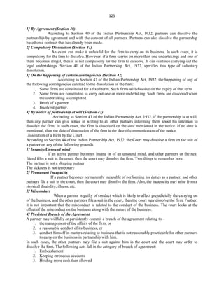125
1] By Agreement (Section 40)
According to Section 40 of the Indian Partnership Act, 1932, partners can dissolve the
partnership by agreement and with the consent of all partners. Partners can also dissolve the partnership
based on a contract that has already been made.
2] Compulsory Dissolution (Section 41)
An event can make it unlawful for the firm to carry on its business. In such cases, it is
compulsory for the firm to dissolve. However, if a firm carries on more than one undertakings and one of
them becomes illegal, then it is not compulsory for the firm to dissolve. It can continue carrying out the
legal undertakings. Section 41 of the Indian Partnership Act, 1932, specifies this type of voluntary
dissolution.
3] On the happening of certain contingencies (Section 42)
According to Section 42 of the Indian Partnership Act, 1932, the happening of any of
the following contingencies can lead to the dissolution of the firm:
1. Some firms are constituted for a fixed term. Such firms will dissolve on the expiry of that term.
2. Some firms are constituted to carry out one or more undertaking. Such firms are dissolved when
the undertaking is completed.
3. Death of a partner.
4. Insolvent partner.
4] By notice of partnership at will (Section 43)
According to Section 43 of the Indian Partnership Act, 1932, if the partnership is at will,
then any partner can give notice in writing to all other partners informing them about his intention to
dissolve the firm. In such cases, the firm is dissolved on the date mentioned in the notice. If no date is
mentioned, then the date of dissolution of the firm is the date of communication of the notice.
Dissolution of a Firm by the Court
According to Section 44 of the Indian Partnership Act, 1932, the Court may dissolve a firm on the suit of
a partner on any of the following grounds:
1] Insanity/Unsound mind
If an active partner becomes insane or of an unsound mind, and other partners or the next
friend files a suit in the court, then the court may dissolve the firm. Two things to remember here:
The partner is not a sleeping partner
The sickness is not temporary
2] Permanent Incapacity
If a partner becomes permanently incapable of performing his duties as a partner, and other
partners file a suit in the court, then the court may dissolve the firm. Also, the incapacity may arise from a
physical disability, illness, etc.
3] Misconduct
When a partner is guilty of conduct which is likely to affect prejudicially the carrying on
of the business, and the other partners file a suit in the court, then the court may dissolve the firm. Further,
it is not important that the misconduct is related to the conduct of the business. The court looks at the
effect of the misconduct on the business along with the nature of the business.
4] Persistent Breach of the Agreement
A partner may willfully or persistently commit a breach of the agreement relating to –
1. the management of the affairs of the firm, or
2. a reasonable conduct of its business, or
3. conduct himself in matters relating to business that is not reasonably practicable for other partners
to carry on the business in partnership with him.
In such cases, the other partners may file a suit against him in the court and the court may order to
dissolve the firm. The following acts fall in the category of breach of agreement:
1. Embezzlement
2. Keeping erroneous accounts
3. Holding more cash than allowed
 