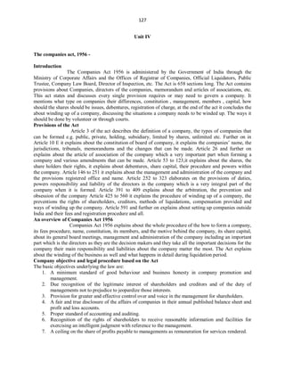 127
Unit IV
The companies act, 1956 -
Introduction
The Companies Act 1956 is administered by the Government of India through the
Ministry of Corporate Affairs and the Offices of Registrar of Companies, Official Liquidators, Public
Trustee, Company Law Board, Director of Inspection, etc. The Act is 658 sections long. The Act contains
provisions about Companies, directors of the companies, memorandum and articles of associations, etc.
This act states and discusses every single provision requires or may need to govern a company. It
mentions what type on companies their differences, constitution , management, members , capital, how
should the shares should be issues, debentures, registration of charge, at the end of the act it concludes the
about winding up of a company, discussing the situations a company needs to be winded up. The ways it
should be done by volunteer or through courts.
Provisions of the Act
Article 3 of the act describes the definition of a company, the types of companies that
can be formed e.g. public, private, holding, subsidiary, limited by shares, unlimited etc. Further on in
Article 10 E it explains about the constitution of board of company, it explains the companies’ name, the
jurisdictions, tribunals, memorandums and the changes that can be made. Article 26 and further on
explains about the article of association of the company which a very important part when forming a
company and various amendments that can be made. Article 53 to 123,it explains about the shares, the
share holders their rights, it explains about debentures, share capital, their procedure and powers within
the company. Article 146 to 251 it explains about the management and administration of the company and
the provisions registered office and name. Article 252 to 323 elaborates on the provisions of duties,
powers responsibility and liability of the directors in the company which is a very integral part of the
company when it is formed. Article 391 to 409 explains about the arbitration, the prevention and
obsession of the company Article 425 to 560 it explains the procedure of winding up of a company, the
preventions the rights of shareholders, creditors, methods of liquidations, compensation provided and
ways of winding up the company. Article 591 and further on explains about setting up companies outside
India and their fees and registration procedure and all.
An overview of Companies Act 1956
Companies Act 1956 explains about the whole procedure of the how to form a company,
its fees procedure, name, constitution, its members, and the motive behind the company, its share capital,
about its general board meetings, management and administration of the company including an important
part which is the directors as they are the decision makers and they take all the important decisions for the
company their main responsibility and liabilities about the company matter the most. The Act explains
about the winding of the business as well and what happens in detail during liquidation period.
Company objective and legal procedure based on the Act
The basic objectives underlying the law are:
1. A minimum standard of good behaviour and business honesty in company promotion and
management.
2. Due recognition of the legitimate interest of shareholders and creditors and of the duty of
managements not to prejudice to jeopardize those interests.
3. Provision for greater and effective control over and voice in the management for shareholders.
4. A fair and true disclosure of the affairs of companies in their annual published balance sheet and
profit and loss accounts.
5. Proper standard of accounting and auditing.
6. Recognition of the rights of shareholders to receive reasonable information and facilities for
exercising an intelligent judgment with reference to the management.
7. A ceiling on the share of profits payable to managements as remuneration for services rendered.
 