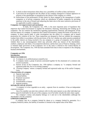 128
8. A check on their transactions where there was a possibility of conflict of duty and interest.
9. A provision for investigation into the affairs of any company managed in a manner oppressive to
minority of the shareholders or prejudicial to the interest of the company as a whole.
10. Enforcement of the performance of their duties by those engaged in the management of public
companies or of private companies which are subsidiaries of public companies by providing
sanctions in the case of breach and subjecting the latter also to the more restrictive provisions of
law applicable to public companies.
Companies Act empowerment and mechanism
In India, the Companies Act, 1956, is the most important piece of legislation that
empowers the Central Government to regulate the formation, financing, functioning and winding up of
companies. The Act contains the mechanism regarding organizational, financial, and managerial, all the
relevant aspects of a company. It empowers the Central Government to inspect the books of accounts of a
company, to direct special audit, to order investigation into the affairs of a company and to launch
prosecution for violation of the Act. These inspections are designed to find out whether the companies
conduct their affairs in accordance with the provisions of the Act, whether any unfair practices prejudicial
to the public interest are being resorted to by any company or a group of companies and to examine
whether there is any mismanagement which may adversely affect any interest of the shareholders,
creditors, employees and others. If an inspection discloses a prima facie case of fraud or cheating, action
is initiated under provisions of the Companies Act or the same is referred to the Central Bureau of
Investigation. The Companies Act, 1956 has been amended from time to time in response to the changing
business environment.
Companies act 1956
Introduction
WHAT IS COMPANY
a) A company is an artificial person created by law
b) A company means a group of persons associated together for the attainment of a common end,
social or economic.
c) Section 3(1)(i) of the Companies Act, 1956 defines a company as: “a company formed and
registered under this Act or an existing company”
d) ‘Existing Company’ means a company formed and registered under any of the earlier Company
Laws.
Characteristics of a company
a) Separate legal entity
b) Limited liability
c) Perpetual succession
d) Common seal
e) Transferability of shares
f) Separate property
SEPARATE LEGAL ENTITY
A company is in law regarded as an entity - separate from its members. It has an independent
corporate existence.
Any of its member can enter into contracts with it in the same manner as any other individual can
and he cannot be held liable for the acts of the company even if he holds virtually the entire share capital.
The company’s money and property belongs to it and not to the shareholders (although the
shareholders own the company)
LIMITED LIABILITY
A company may be a company limited by shares or a- company limited by guarantee. In a
company limited by shares, the liability of members is limited to the unpaid value of the Share
 