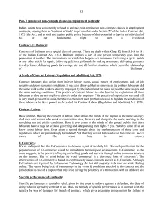 13
Post-Termination non-compete clauses in employment contracts:
Indian courts have consistently refused to enforce post-termination non-compete clauses in employment
contracts, viewing them as “restraint of trade” impermissible under Section 27 of the Indian Contract Act,
1872 (the Act), and as void and against public policy because of their potential to deprive an individual of
his or her fundamental right to earn a livelihood
Contract- II: Bailment:
Contracts of Bailment are a special class of contract. These are dealt within Chap. IX from S.148 to 181
of the Indian Contract Act, 1872. Bailment implies a sort of one person temporarily goes into the
possession of another. The circumstance in which this happens are numerous. Delivering a cycle, watch
or any other article for repair, delivering gold to a goldsmith for making ornaments, delivering garments
to a drycleaner, delivering goods for carriage, etc. are all familiar situations which create the relationship
of ‘Bailment’.
A Study of Contract Labour (Regulation and Abolition) Act, 1970:
Contract labourers also suffer from inferior labour status, casual nature of employment, lack of job
security and poor economic conditions. It was also observed that in some cases the contract labourers did
the same work as the workers directly employed by the industrialist but were no paid the same wages and
the same working conditions. This practice of contract labour has also lead to the exploitation of these
labourers as they are not employed directly under the employer. This practice of exploitation was and still
is very much prevalent in India, therefore to encounter such problem and also to regulate the conditions of
these labourers the Govt. passed an Act called the Contract Labour (Regulation and Abolition) Act, 1970..
Contract Labour:
Basic instinct. Hearing the concept of labour, what strikes the minds of the layman is the name sakingly
clad men and women who work at construction sites, factories and alongside the roads, working in the
scorching sun and pitiful conditions. Does it ever come to the minds of the general public that these
labourers have a huge set of laws governing and safeguarding their rights ? yes. Probably some of us do
know about labour laws. Ever given a second thought about the implementation of these laws and
regulations which are painstakingly formulated? Not that they are not followed at all but come on! We’re
aware of the scene here in our country
E-Contracts:
It’s an undisputed fact that E-Commerce has become a part of our daily life. One such justification for the
popularization of E-Commerce would be immoderate technological advancement. E-Commerce, as the
name suggests, is the practice of buying and selling goods and services through online consumer services
on the internet. The ‘e’ used before the word ‘commerce’ is a shortened form of ‘electronic’. The
effectiveness of E-Commerce is based on electronically made contracts known as E-Contracts. Although
E-Contracts are legalized by Information Technology Act but still majority feels insecure while dealing
online. The reason being lack of transparency in the terms & conditions attached to the contract and the
jurisdiction in case of a dispute that may arise during the pendency of a transaction with an offshore site
Specific performance of Contracts:
Specific performance is equitable relief, given by the court to enforce against a defendant, the duty of
doing what he agreed by contract to do. Thus, the remedy of specific performance is in contrast with the
remedy by way of damages for breach of contract, which gives pecuniary compensation for failure to
 