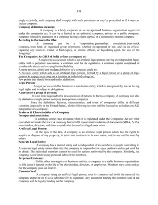131
singly or jointly, such company shall comply with such provisions as may be prescribed as if it were an
Indian company.
Company definition, meaning,
A company is a body corporate or an incorporated business organization registered
under the companies act. It can be a limited or an unlimited company, private or a public company,
company limited by guarantee or a company having a share capital, or a community interest company.
According to the law in the USA:
A company can be a “corporation, partnership, association, joint-stock
company, trust, fund, or organized group of persons, whether incorporated or not, and (in an official
capacity) any receiver, trustee in bankruptcy, or similar official, or liquidating agent, for any of the
foregoing”
The Companies Act 2013 of India defines a company as-
A registered association which is an artificial legal person, having an independent legal,
entity with a perpetual succession, a common seal for its signatures, a common capital comprised of
transferable shares and carrying limited liability.
A more precise, global and modern definition of a company could be:
A business entity which acts as an artificial legal person, formed by a legal person or a group of legal
persons to engage in or carry on a business or industrial enterprise.
Few points that should be noted in this definition:
Legal Person:
A legal person could be human or a non-human entity which is recognised by law as having
legal rights and is subject to obligations.
A person or a group of persons:
It is no more required to be an association of persons to form a company. A company can also
be started as a single person company (one-person company).
Since the definition, features, characteristics, and types of companies differ in different
countries (especially in the United States), all the following sections will be focused on an Indian and UK
perspective of a company.
Features & Characteristics of a Company
Incorporated association:
A company comes into existence when it is registered under the Companies Act (or other
equivalent act under the law). A company has to fulfil requirements in terms of documents (MOA, AOA),
shareholders, directors, and share capital to be deemed as a legal association.
Artificial Legal Person:
In the eyes of the law, A company is an artificial legal person which has the rights to
acquire or dispose of any property, to enter into contracts in its own name, and to sue and be sued by
others.
Separate Legal Entity:
A company has a distinct entity and is independent of its members or people controlling it.
A separate legal entity means that only the company is responsible to repay creditors and to get sued for
its deeds. The individual members cannot be sued for actions performed by the company. Similarly, the
company is not liable to pay personal debts of the members.
Perpetual Existence:
Unlike other non-registered business entities, a company is a stable business organisation.
Its life doesn’t depend on the life of its shareholders, directors, or employees. Members may come and go
but the company goes on forever.
Common Seal:
A company being an artificial legal person, uses its common seal (with the name of the
company engraved on it) as a substitute for its signature. Any document bearing the common seal of the
company will be legally binding on the company.
 