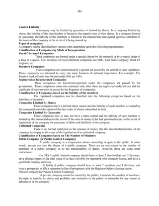 132
Limited Liability:
A company may be limited by guarantee or limited by shares. In a company limited by
shares, the liability of the shareholders is limited to the unpaid value of their shares. In a company limited
by guarantee, the liability of the members is limited to the amount they had agreed upon to contribute to
the assets of the company in the event of it being wound up.
Types of companies
A company can be classified into various types depending upon the following requirements:
Classification of Companies by Mode of Incorporation
Royal Chartered Companies
These companies are formed under a special charter by the monarch or by a special order of
a king or a queen. Few examples of royal chartered companies are BBC, East India Company, Bank Of
England, etc.
Statutory Companies
These companies are incorporated by a special act passed by the central or state legislature.
These companies are intended to carry out some business of national importance. For example, The
Reserve Bank of India was formed under RBI act 1934.
Registered or Incorporated Companies
These companies are formed/incorporated under the companies act passed by the
government. These companies come into existence only after these are registered under the act and the
certificate of incorporation is passed by the Registrar of companies.
Classification of Companies based on the liability of the members
The registered companies can be classified into the following categories based on the
liabilities of members:
Companies Limited By Shares
These companies have a defined share capital and the liability of each member is limited by
the memorandum to the extent of the face value of shares subscribed by him.
Companies Limited By Guarantee
These companies may or may not have a share capital and the liability of each member is
limited by the memorandum to the extent of the sum of money (s)he had promised to pay in the event of
liquidation of the company for payments of debts and liabilities of the company.
Unlimited Companies
There is no formal restriction to the amount of money that the shareholder/member of the
company has to pay in the event of the liquidation of an unlimited company.
Classification of Companies based on The Number of Members
Public Company (or Public Limited Company)
A public company is a corporation whose ownership is open to the public. In other
words, anyone can buy the shares of a public company. There are no restrictions to the number of
members of a public company or to the transferability of shares. However, there are some other
restrictions:
(In UK) A public limited company should have at least 2 shareholders and 2 directors,
have allotted shares to the total value of at least £50,000, be registered with company house, and have a
qualified company secretary.
(In India) A public company should have at least 7 members and 3 directors, and
issue a prospectus or file a statement in lieu of prospectus with the Registrar before allotting shares.
Private Company (or Private Limited Company)
A private company cannot be owned by the public; it restricts the number of members,
the right to transfer its shares and prohibits any invitation to the public to subscribe for any shares or
debentures of the company.
 