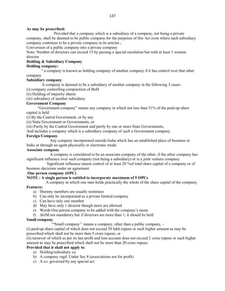 137
As may be prescribed:
Provided that a company which is a subsidiary of a company, not being a private
company, shall be deemed to be public company for the purposes of this Act even where such subsidiary
company continues to be a private company in its articles ;
Conversion of a public company into a private company
Note: Number of directors can exceed 15 by passing a special resolution but with at least 1 women
director
Holding & Subsidiary Company
Holding company:
“ a company is known as holding company of another company if it has control over that other
company
Subsidiary company:
A company is deemed to be a subsidiary of another company in the following 3 cases-
(i) company controlling composition of BoD
(ii) Holding of majority shares
(iii) subsidiary of another subsidiary
Government Company
“Government company” means any company in which not less than 51% of the paid-up share
capital is held
(i) By the Central Government, or by any
(ii) State Government or Governments, or
(iii) Partly by the Central Government and partly by one or more State Governments,
And includes a company which is a subsidiary company of such a Government company.
Foreign Company
Any company incorporated outside India which has an established place of business in
India or through an agent physically or electronic mode.
Associate company
A company is considered to be an associate company of the other, if the other company has
significant influence over such company (not being a subsidiary) or is a joint venture company.
Significant influence means control of at least 20 %of total share capital of a company or of
business decisions under an agreement
One person company (OPC)
NOTE : A single person is entitled to incorporate maximum of 5 OPCs
A company in which one man holds practically the whole of the share capital of the company.
Features:
a) Dummy members are usually nominees
b) Can only be incorporated as a private limited company
c) Can have only one member
d) May have only 1 director though more are allowed
e) Words One person company to be added with the company’s name
f) AGM not mandatory but if directors are more than 1, it should be held
Small company
‘‘Small company’’ means a company, other than a public company, -
(i) paid-up share capital of which does not exceed 50 lakh rupees or such higher amount as may be
prescribed which shall not be more than 5 crore rupees; or
(ii) turnover of which as per its last profit and loss account does not exceed 2 crore rupees or such higher
amount as may be prescribed which shall not be more than 20 crore rupees:
Provided that it shall not apply to:
a) Holding/subsidiary co.
b) A company regd. Under Sec 8 (associations not for profit)
c) A co. governed by any special act
 
