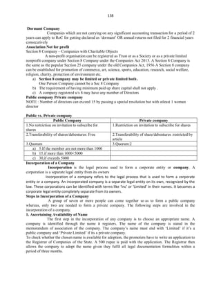 138
Dormant Company
Companies which are not carrying on any significant accounting transaction for a period of 2
years can apply to RoC for getting declared as ‘dormant’ OR annual returns not filed for 2 financial years
consecutively
Association Not for profit
Section 8 Company – Companies with Charitable Objects
A non-profit organisation can be registered as Trust or as a Society or as a private limited
nonprofit company under Section 8 Company under the Companies Act 2013. A Section 8 Company is
the same as the popular Section 25 company under the old Companies Act, 1956 A Section 8 company
can be established for promotion of commerce, art, science, sports, education, research, social welfare,
religion, charity, protection of environment etc.
a) Section 8 company may be limited or private limited both .
One Person Company cannot be a Sec 8 Company
b) The requirement of having minimum paid up share capital shall not apply .
c) A company registered u/s 8 may have any number of Directors
Public company Private company
NOTE : Number of directors can exceed 15 by passing a special resolution but with atleast 1 woman
director
Public vs. Private company
Public Company Private company
1.No restriction on invitation to subscribe for
shares
1.Restriction on invitation to subscribe for shares
2.Transferability of shares/debentures: Free 2.Transferability of share/debentures :restricted by
article
3.Quorum 3.Quorum:2
a) 5.If the member are not more than 1000
b) 15.if more than 1000<5000
c) 30,if exceeds 5000
Incorporation of a Company
Incorporation is the legal process used to form a corporate entity or company. A
corporation is a separate legal entity from its owners
Incorporation of a company refers to the legal process that is used to form a corporate
entity or a company. An incorporated company is a separate legal entity on its own, recognized by the
law. These corporations can be identified with terms like ‘Inc’ or ‘Limited’ in their names. It becomes a
corporate legal entity completely separate from its owners.
Steps in Incorporation of a Company
A group of seven or more people can come together so as to form a public company
whereas, only two are needed to form a private company. The following steps are involved in the
incorporation of a company.
1. Ascertaining Availability of Name
The first step in the incorporation of any company is to choose an appropriate name. A
company is identified through the name it registers. The name of the company is stated in the
memorandum of association of the company. The company’s name must end with ‘Limited’ if it’s a
public company and ‘Private Limited’ if its a private company.
To check whether the chosen name is available for adoption, the promoters have to write an application to
the Registrar of Companies of the State. A 500 rupee is paid with the application. The Registrar then
allows the company to adopt the name given they fulfil all legal documentation formalities within a
period of three months.
 