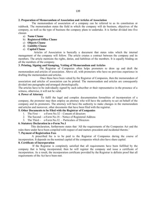 139
2. Preparation of Memorandum of Association and Articles of Association
The memorandum of association of a company can be referred to as its constitution or
rulebook. The memorandum states the field in which the company will do business, objectives of the
company, as well as the type of business the company plans to undertake. It is further divided into five
clauses
a) Name Clause
b) Registered Office Clause
c) Objects Clause
d) Liability Clause
e) Capital Clause
Articles of Association is basically a document that states rules which the internal
management of the company will follow. The article creates a contract between the company and its
members. The article mentions the rights, duties, and liabilities of the members. It is equally binding on
all the members of the company.
3. Printing, Signing and Stamping, Vetting of Memorandum and Articles
The Registrar of Companies often helps promoters to draw up and draft the
memorandum and articles of association. Above all, with promoters who have no previous experience in
drafting the memorandum and articles.
Once these have been vetted by the Registrar of Companies, then the memorandum of
association and articles of association can be printed. The memorandum and articles are consequently
divided into paragraphs and arranged chronologically.
The articles have to be individually signed by each subscriber or their representative in the presence of a
witness, otherwise, it will not be valid.
4. Power of Attorney
To fulfil the legal and complex documentation formalities of incorporation of a
company, the promoter may then employ an attorney who will have the authority to act on behalf of the
company and its promoters. The attorney will have the authority to make changes in the memorandum
and articles and moreover, other documents that have been filed with the registrar.
5. Other Documents to be Filed with the Registrar of Companies
1. The First – e-Form No.32 – Consent of directors
2. The Second – e-Form No.18 – Notice of Registered Address
3. The Third – e-Form No.32. – Particulars of Directors
6. Statutory Declaration in e-Form No.1
This declaration, furthermore states that ‘All the requirements of the Companies Act and the
rules there under have been compiled with respect of and matters precedent and incidental thereto.’
7. Payment of Registration Fees
A prescribed fee is to be paid to the Registrar of Companies during the course of
incorporation. It depends on the nominal capital of the companies which also have share capital.
8. Certificate of Incorporation
If the Registrar is completely satisfied that all requirements have been fulfilled by the
company that is being incorporated, then he will register the company and issue a certificate of
incorporation. As a result, the incorporation certificate provided by the Registrar is definite proof that all
requirements of the Act have been met.
 