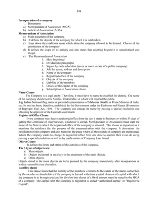 141
Incorporation of a company
1. Documents
a) Memorandum of Association (MOA)
b) Article of Association (AOA)
Memorandum of Association
a) Main document of the company.
b) It defines the objects of the company for which it is established.
c) Lays down the conditions upon which alone the company allowed to be formed. Charter of the
constitution of the company
d) It defines the scope of its activity and also states that anything beyond it is unauthorized and
illegal.
e) The Memorandum of Association
1. Must be printed
2. Divided into paragraphs
3. Signed by each subscriber (seven or more in case of a public company)
a. Add his name, address and description
b. Name of the company
c. Registered office of the company
d. Objects of the company
e. Liability of the members
f. Details of the capital of the company
g. Subscription or Association clause
Name Clause
The Company is a legal entity. Therefore, it must have its name to establish its identity. The name
of the company should not be Similar, Undesirable, or which will mislead the public.
E.g. Indian National flag, name or pictorial representation of Mahatma Gandhi or Prime Minister of India,
etc. Its use has been, therefore, prohibited by the Government under the Emblems and Names (Prevention
of Improper Use) Act, 1950. The company can change its name by passing a special resolution and
obtaining he approval of the Central Government.
Registered Office Clause
Every company must have a registered office from the day it starts its business or within 30 days of
getting the Certificate of Incorporation, whichever is earlier. Memorandum of Association must state the
name of the State in which the registered office of the company is situated. This clause is important as it
mentions the residence for the purpose of the communication with the company. It determines the
jurisdiction of the company and also mentions the place where all the records of company are maintained.
Where the company wants to change its registered office from one state to another then it can do so by
passing a special resolution as well as by confirmation of Company Law Board.
Object Clause
It defines the limits and extent of the activities of the company.
The 3 types of objects are:
a) Main objects
b) Objects incidental or ancillary to the attainment of the main objects.
c) Other objects.
Objects stated in the main objects are to be pursued by the company immediately after incorporation or
within reasonable time thereafter.
Liability clause
This clause states that the liability of the members is limited to the extent of the shares subscribed
by the member or shareholders if the company is formed with share capital. Amount of capital with which
the company is to be registered and its division into shares of a fixed amount must be stated in the MOA
of a company. The capital with the company is registered is called “Authorized capital” or “Registered
Capital”.
 